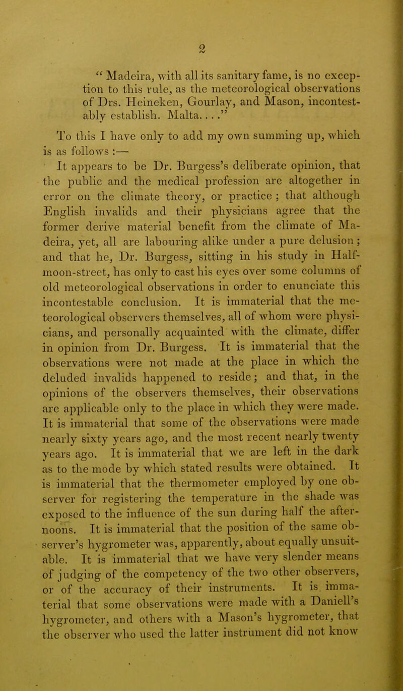  Madeira, with all its sanitary fame, is no excep- tion to this rule, as the meteorological observations of* Drs. Heinckcn, Gourlay, and Mason, incontest- ably establish. Malta  To this I have only to add my own summing up, which is as follows :— It appears to be Dr. Burgess's deliberate opinion, that the public and the medical profession are altogether in error on the climate theory, or practice; that although English invalids and their physicians agree that the former derive material benefit from the climate of Ma- deira, yet, all are labouring alike under a pure delusion; and that he, Dr. Burgess, sitting in his study in Half- moon-street, has only to cast his eyes over some columns of old meteorological observations in order to enunciate this incontestable conclusion. It is immaterial that the me- teorological observers themselves, all of whom were physi- cians, and personally acquainted with the climate, differ in opinion from Dr. Burgess. It is immaterial that the observations were not made at the place in which the deluded invalids happened to reside; and that, in the opinions of the observers themselves, their observations are applicable only to the place in which they were made. It is immaterial that some of the observations M ere made nearly sixty years ago, and the most recent nearly twenty years ago. It is immaterial that we are left in the dark as to the mode by which stated results were obtained. It is immaterial that the thermometer employed by one ob- server for registering the temperature in the shade was exposed to the influence of the sun during half the after- noons. It is immaterial that the position of the same ob- server's hygrometer was, apparently, about equally unsuit- able. It is immaterial that we have very slender means of judging of the competency of the two other observers, or of the accuracy of their instruments. It is. imma- terial that some observations were made with a DanielPs hygrometer, and others with a Mason's hygrometer, that the observer who used the latter instrument did not know