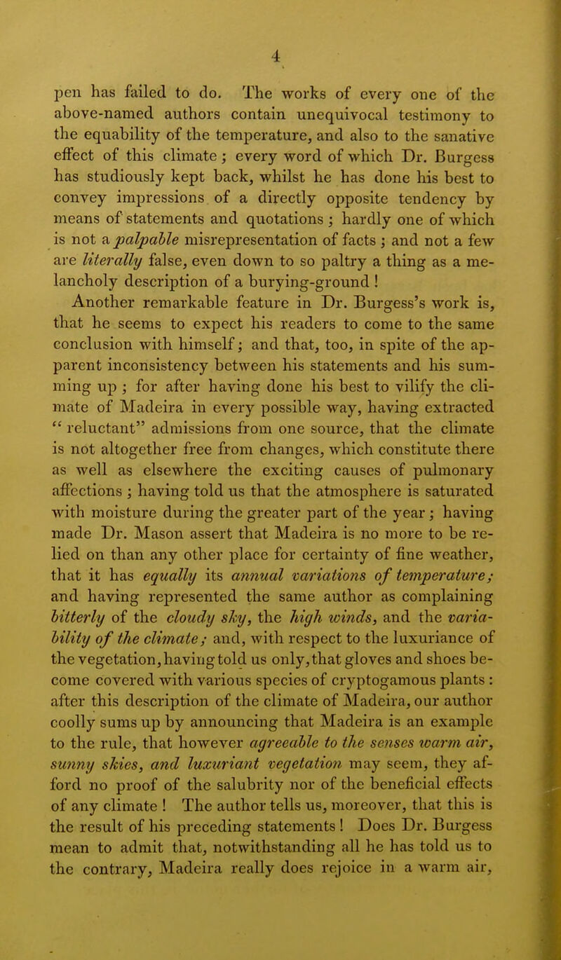 pen has failed to do. The works of every one of the above-named authors contain unequivocal testimony to the equability of the temperature, and also to the sanative effect of this climate; every word of which Dr. Burgess has studiously kept back, whilst he has done his best to convey impressions of a directly opposite tendency by means of statements and quotations ; hardly one of which is not a palpable misrepresentation of facts ; and not a few are literally false, even down to so paltry a thing as a me- lancholy description of a burying-ground ! Another remarkable feature in Dr. Burgess's work is, that he seems to expect his readers to come to the same conclusion with himself; and that, too, in spite of the ap- parent inconsistency between his statements and his sum- ming up ; for after having done his best to vilify the cli- mate of Madeira in every possible way, having extracted reluctant admissions from one source, that the climate is not altogether free from changes, which constitute there as well as elsewhere the exciting causes of pulmonary affections ; having told us that the atmosphere is saturated with moisture during the greater part of the year; having made Dr. Mason assert that Madeira is no more to be re- lied on than any other place for certainty of fine weather, that it has equally its annual variations of temperature; and having represented the same author as complaining bitterly of the cloudy shy, the high winds, and the varia- bility of the climate; and, with respect to the luxuriance of the vegetation, having told us only, that gloves and shoes be- come covered with various species of cryptogamous plants : after this description of the climate of Madeira, our author coolly sums up by announcing that Madeira is an example to the rule, that however agreeable to the senses warm air, sunny skies, and luxuriant vegetation may seem, they af- ford no proof of the salubrity nor of the beneficial effects of any climate ! The author tells us, moreover, that this is the result of his preceding statements ! Does Dr. Burgess mean to admit that, notwithstanding all he has told us to the contrary, Madeira really does rejoice in a warm air.
