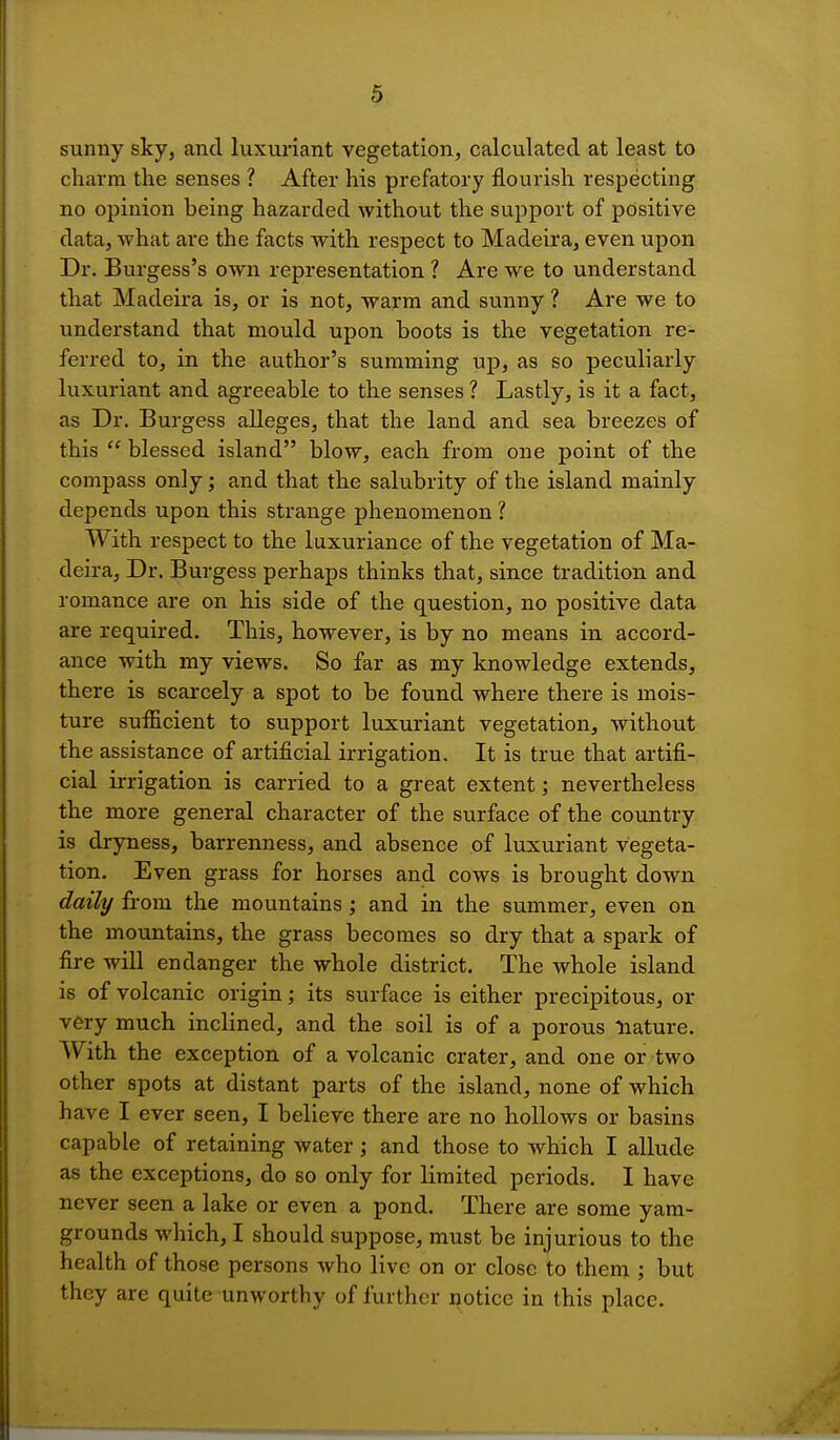 sunny sky, and luxuriant vegetation, calculated at least to charm the senses ? After his prefatory flourish respecting no opinion being hazarded without the support of positive data, what are the facts with respect to Madeira, even upon Dr. Burgess's own representation ? Are we to understand that Madeira is, or is not, warm and sunny ? Are we to understand that mould upon boots is the vegetation re- ferred to, in the author's summing up, as so peculiarly luxuriant and agreeable to the senses ? Lastly, is it a fact, as Dr. Burgess alleges, that the land and sea breezes of this blessed island blow, each from one point of the compass only; and that the salubrity of the island mainly depends upon this strange phenomenon ? With respect to the luxuriance of the vegetation of Ma- deira, Dr. Burgess perhaps thinks that, since tradition and romance are on his side of the question, no positive data are required. This, however, is by no means in accord- ance with my views. So far as my knowledge extends, there is scarcely a spot to be found where there is mois- ture sufficient to support luxuriant vegetation, without the assistance of artificial irrigation. It is true that artifi- cial irrigation is carried to a great extent; nevertheless the more general character of the surface of the country is dryness, barrenness, and absence of luxuriant vegeta- tion. Even grass for horses and cows is brought down daily from the mountains; and in the summer, even on the mountains, the grass becomes so dry that a spark of fire will endanger the whole district. The whole island is of volcanic origin; its surface is either precipitous, or very much inclined, and the soil is of a porous nature. AV ith the exception of a volcanic crater, and one or two other spots at distant parts of the island, none of which have I ever seen, I believe there are no hollows or basins capable of retaining water; and those to which I allude as the exceptions, do so only for limited periods. I have never seen a lake or even a pond. There are some yam- grounds which, I should suppose, must be injurious to the health of those persons who live on or close to them ; but they are quite unworthy of further notice in this place.