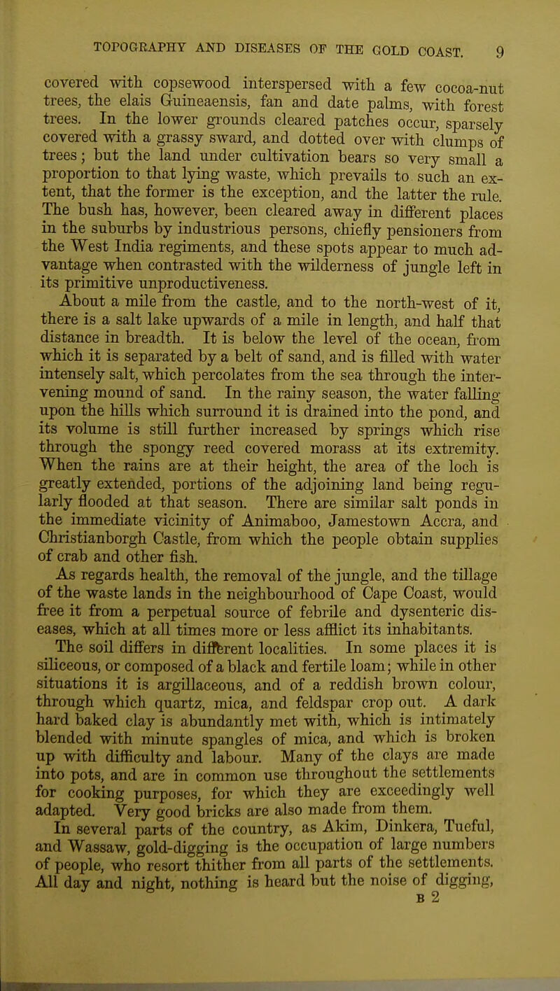 covered with copsewood interspersed with a few cocoa-nut trees, the elais Guineaensis, fan and date palms, with forest trees. In the lower grounds cleared patches occur, sparsely- covered with a grassy sward, and dotted over with clumps of trees; but the land under cultivation bears so very small a proportion to that lying waste, which prevails to such an ex- tent, that the former is the exception, and the latter the rule. The bush has, however, been cleared away in different places in the suburbs by industrious persons, chiefly pensioners from the West India regiments, and these spots appear to much ad- vantage when contrasted with the wilderness of jungle left in its primitive unproductiveness. About a mile from the castle, and to the north-west of it, there is a salt lake upwards of a mile in length, and half that distance in breadth. It is below the level of the ocean, from which it is separated by a belt of sand, and is filled with water intensely salt, which percolates from the sea through the inter- vening mound of sand. In the rainy season, the water falling upon the hills which surround it is drained into the pond, and its volume is still further increased by springs which rise through the spongy reed covered morass at its extremity. When the rains are at their height, the area of the loch is greatly extended, portions of the adjoining land being regu- larly flooded at that season. There are similar salt ponds in the immediate vicinity of Animaboo, Jamestown Accra, and Christianborgh Castle, from which the people obtain supplies of crab and other fish. As regards health, the removal of the jungle, and the tillage of the waste lands in the neighbourhood of Cape Coast, would free it from a perpetual source of febrile and dysenteric dis- eases, which at all times more or less afflict its inhabitants. The soil differs in different localities. In some places it is siliceous, or composed of a black and fertile loam; while in other situations it is argillaceous, and of a reddish brown colour, through which quartz, mica, and feldspar crop out. A dark hard baked clay is abundantly met with, which is intimately blended with minute spangles of mica, and which is broken up with difficulty and labour. Many of the clays are made into pots, and are in common use throughout the settlements for cooking purposes, for which they are exceedingly well adapted. Very good bricks are also made from them. In several parts of the country, as Akim, Dinkera, Tueful, and Wassaw, gold-digging is the occupation of large numbers of people, who resort thither from all parts of the settlements. All day and night, nothing is heard but the noise of digging, b 2