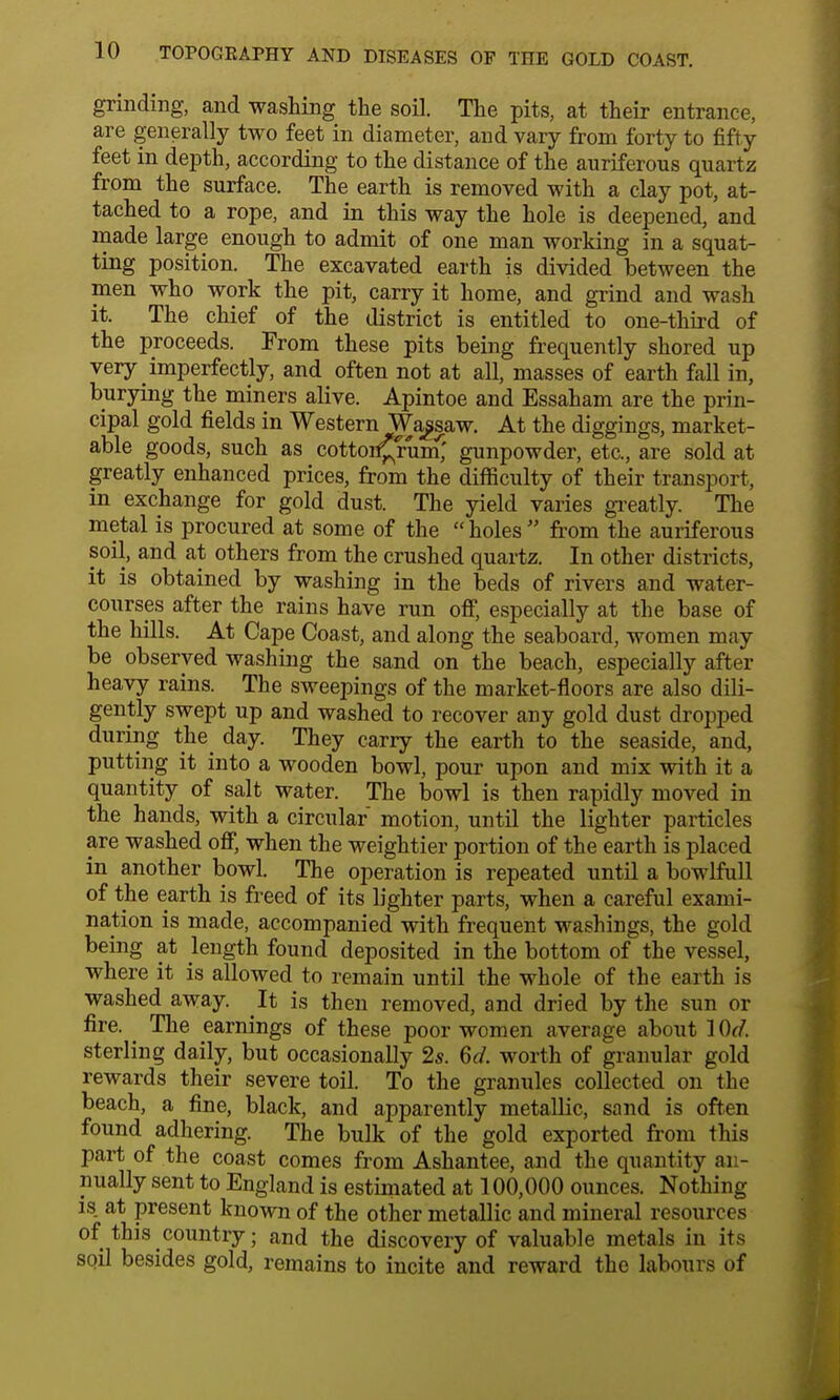 grinding, and washing the soil. The pits, at their entrance, are generally two feet in diameter, and vary from forty to fifty feet in depth, according to the distance of the auriferous quartz from the surface. The earth is removed with a clay pot, at- tached to a rope, and in this way the hole is deepened, and made large enough to admit of one man working in a squat- ting position. The excavated earth is divided between the men who work the pit, carry it home, and grind and wash it. The chief of the district is entitled to one-third of the proceeds. From these pits being frequently shored up very imperfectly, and often not at all, masses of earth fall in, burying the miners alive. Apintoe and Essaham are the prin- cipal gold fields in Western Wagsaw. At the diggings, market- able goods, such as cotton^rum,' gunpowder, etc., are sold at greatly enhanced prices, from the difficulty of their transport, in exchange for gold dust. The yield varies greatly. The metal is procured at some of the holes  from the auriferous soil, and at others from the crushed quartz. In other districts, it is obtained by washing in the beds of rivers and water- courses after the rains have run off, especially at the base of the hills. At Cape Coast, and along the seaboard, women may be observed washing the sand on the beach, especially after heavy rains. The sweepings of the market-floors are also dili- gently swept up and washed to recover any gold dust dropped during the day. They carry the earth to the seaside, and, putting it into a wooden bowl, pour upon and mix with it a quantity of salt water. The bowl is then rapidly moved in the hands, with a circular motion, until the lighter particles are washed off, when the weightier portion of the earth is placed in another bowl. The operation is repeated until a bowlfull of the earth is freed of its lighter parts, when a careful exami- nation is made, accompanied with frequent washings, the gold being at length found deposited in the bottom of the vessel, where it is allowed to remain until the whole of the earth is washed away. It is then removed, and dried by the sun or fire. ^ The earnings of these poor women average about 10<7. sterling daily, but occasionally 2s. 6d. worth of granular gold rewards their severe toil. To the granules collected on the beach, a fine, black, and apparently metallic, sand is often found adhering. The bulk of the gold exported from this part of the coast comes from Ashantee, and the quantity an- nually sent to England is estimated at 100,000 ounces. Nothing is. at present known of the other metallic and mineral resources of this country; and the discovery of valuable metals in its soil besides gold, remains to incite and reward the labours of