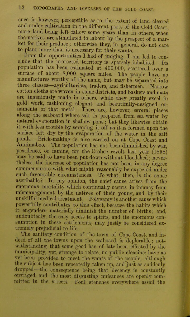 ence is, however, perceptible as to the extent of land cleared and under cultivation in the different parts of the Gold Coast, more land being left fallow some years than in others, when the natives are stimulated to labour by the prospect of a mar- ket for their produce; otherwise they, in general, do not care to plant more than is necessary for their wants. From the opportunities I had of judging, I am led to con- clude that the protected territory is sparsely inhabited. Its population has been estimated at 400,000, scattered over a surface of about 8,000 square miles. The people have no manufactures worthy of the name, but may be separated into three classes—agriculturists, traders, and fishermen. Narrow cotton cloths are woven in some districts, and baskets and mats are ingeniously made in others, while they greatly excel in gold work, fashioning elegant and beautifully-designed or- naments of that metal. There are, however, several places along the seaboard where salt is prepared from sea water by natural evaporation in shallow pans; but they likewise obtain it with less trouble by scraping it off as it is formed upon the surface left dry by the evaporation of the water in the salt ponds. Brick-making is also carried on at Cape Coast and Annimaboo. The population has not been diminished by war, pestilence,_ or famine, for the Croboe revolt last year (1858) may be said to have been put down without bloodshed; never- theless, the increase of population has not been in any degree commensurate with what might reasonably be expected under such favourable circumstances. To what, then, is the cause ascribable? In my opinion, the chief cause arises from the enormous mortality which continually occurs in infancy from mismanagement by the natives of their young, and by their unskilful medical treatment. Polygamy is another cause which powerfully contributes to this effect, because the habits which it engenders materially diminish the number of births; and, undoubtedly, the easy access to spirits, and its enormous con- sumption in these settlements, may justly be considered ex- tremely prejudicial to life. The sanitary condition of the town of Cape Coast, and in- deed of all the towns upon the seaboard, is deplorable; not- withstanding that some good has of late been effected by the municipality, yet, strange to relate, no public cloacinEe have as yet been provided to meet the wants of the people, although the subject has been repeatedly taken up, and just as suddenly dropped—the consequence being that decency is constantly outraged, and the most disgusting nuisances are openly com- mitted in the streets. Foul stenches everywhere assail the