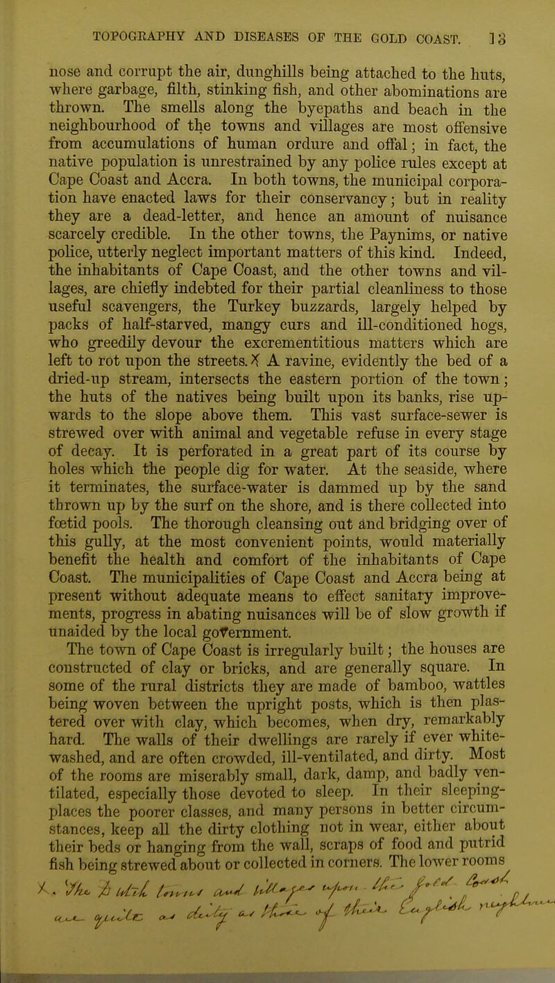 nose and corrupt the air, dunghills being attached to the huts, where garbage, filth, stinking fish, and other abominations are thrown. The smells along the byepaths and beach in the neighbourhood of the towns and villages are most offensive from accumulations of human ordure and offal; in fact, the native population is unrestrained by any police rules except at Cape Coast and Accra. In both towns, the municipal corpora- tion have enacted laws for their conservancy; but in reality they are a dead-letter, and hence an amount of nuisance scarcely credible. In the other towns, the Paynims, or native police, utterly neglect important matters of this kind. Indeed, the inhabitants of Cape Coast, and the other towns and vil- lages, are chiefly indebted for their partial cleanliness to those useful scavengers, the Turkey buzzards, largely helped by packs of half-starved, mangy curs and ill-conditioned hogs, who greedily devour the excrementitious matters which are left to rot upon the streets. X A ravine, evidently the bed of a dried-up stream, intersects the eastern portion of the town; the huts of the natives being built upon its banks, rise up- wards to the slope above them. This vast surface-sewer is strewed over with animal and vegetable refuse in every stage of decay. It is perforated in a great part of its course by holes which the people dig for water. At the seaside, where it terminates, the surface-water is dammed up by the sand thrown up by the surf on the shore, and is there collected into foetid pools. The thorough cleansing out and bridging over of this gully, at the most convenient points, would materially benefit the health and comfort of the inhabitants of Cape Coast. The municipalities of Cape Coast and Accra being at present without adequate means to effect sanitary improve- ments, progress in abating nuisances will be of slow growth if unaided by the local government. The town of Cape Coast is irregularly built; the houses are constructed of clay or bricks, and are generally square. In some of the rural districts they are made of bamboo, wattles being woven between the upright posts, which is then plas- tered over with clay, which becomes, when dry, remarkably hard. The walls of their dwellings are rarely if ever white- washed, and are often crowded, ill-ventilated, and dirty. Most of the rooms are miserably small, dark, damp, and badly ven- tilated, especially those devoted to sleep. In their sleeping- places the poorer classes, and many persons in better circum- stances, keep all the dirty clothing not in wear, either about their beds or hanging from the wall, scraps of food and putrid fish being strewed about or collected in corners. The lower rooms