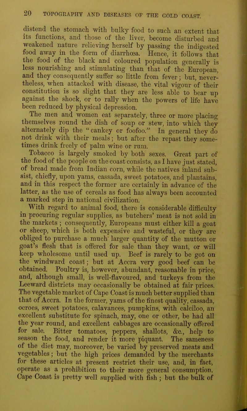 distend the stomach with bulky food to such an extent that its functions, and those of the liver, become disturbed and weakened nature relieving herself by passing the indigested food away in the form of diarrhoea. Hence, it follows that the food of the black and coloured population generally is less nourishing and stimulating than that of the European, and they consequently suffer so little from fever; but, never- theless, when attacked with disease, the vital vigour of their constitution is so slight that they are less able to bear up against the shock, or to rally when the powers of life have been reduced by physical depression. The men and women eat separately, three or more placing themselves round the dish of soup or stew, into which they alternately dip the  cankey or foofoo. In general they do not drink with their meals; but after the repast they some- times drink freely of palm wine or rum. Tobacco is largely smoked by both sexes. Great part of the food of the people on the coast consists, as I have just stated, of bread made from Indian corn, while the natives inland sub- sist, chiefly, upon yams, cassada, sweet potatoes, and plantains, and in this respect the former are certainly in advance of the latter, as the use of cereals as food has always been account ed a marked step in national civilization. With regard to animal food, there is considerable difficulty in procuring regular supplies, as butchers' meat is not sold in the markets ; consequently, Europeans must either kill a goat or sheep, which is both expensive and wasteful, or they are obliged to purchase a much larger quantity of the mutton or goat's flesh that is offered for sale than they want, or will keep wholesome until used up. Beef is rarely to be got on the windward coast; but at Accra very good beef can be obtained. Poultry is, however, abundant, reasonable in price, and, although small, is well-flavoured, and turkeys from the Leeward districts may occasionally be obtained at fair prices. The vegetable market of Cape Coast is much better supplied than that of Accra. In the former, yams of the finest quality, cassada, ocroes, sweet potatoes, calavances, pumpkins, with calciloo, an excellent substitute for spinach, may, one or other, be had all the year round, and excellent cabbages are occasionally offered for sale. Bitter tomatoes, peppers, shallots, &c, help to season the food, and render it more piquant. The sameness of the diet may, moreover, be varied by preserved meats and vegetables; but the high prices demanded by the merchants for these articles at present restrict their use, and, in fact, operate as a prohibition to their more general consumption. Cape Coast is pretty well supplied with fish ; but the bulk of