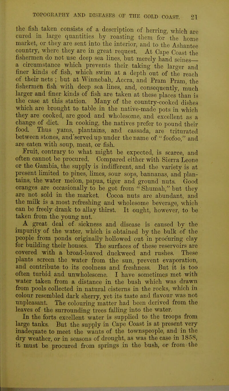 the fish taken consists of a description of herring, which are cured in large quantities by roasting them for'the home market, or they are sent into the interior, and to the Ashantee country, where they are in great request. At Cape Coast the fishermen do not use deep sea lines, but merely hand seines a circumstance which prevents their taking the larger and finer kinds of fish, which swim at a depth out of the reach of their nets ; but at Winnebah, Accra, and Pram Pram, the fishermen fish with deep sea lines, and, consequently, much larger and finer kinds of fish are taken at these places than is the case at this station. Many of the country-cooked dishes which are brought to table in the native-made pots in which they are cooked, are good and wholesome, and excellent as a change of diet. In cooking, the natives prefer to pound their food. Thus yams, plantains, and cassada, are triturated between stones, and'served up under the name of  foofoo, and are eaten with soup, meat, or fish. Pruit, contrary to what might be expected, is scarce, and often cannot be procured. Compared either with Sierra Leone or the Gambia, the supply is indifferent, and the variety is at present limited to pines, limes, sour sops, bannanas, and plan- tains, the water melon, papua, tiger and ground nuts. Good oranges are occasionally to be got from  Shumah, but they are not sold in the market. Cocoa nuts are abundant, and the milk is a most refreshing and wholesome beverage, which can be freely drank to allay thirst. It ought, however, to be taken from the young nut. A great deal of sickness and disease is caused by the impurity of the water, which is obtained by the bulk of the people from ponds originally hollowed out in procuring clay for building their houses. The surfaces of these reservoirs are covered with a broad-leaved duckweed and rushes. These plants screen the water from the sun, prevent evaporation, and contribute to its coolness and freshness. But it is too often turbid and unwholesome. I have sometimes met with water taken from a distance in the bush which was drawn from pools collected in natural cisterns in the rocks, which in colour resembled dark sherry, yet its taste and flavour was not unpleasant. The colouring matter had been derived from the leaves of the surrounding trees falling into the water. In the forts excellent water is supplied to the troops from large tanks. But the supply in Cape Coast is at present very inadequate to meet the wants of the townspeople, and in the dry weather, or in seasons of drought, as was the case in 1858, it must be procured from springs in the bush, or from the