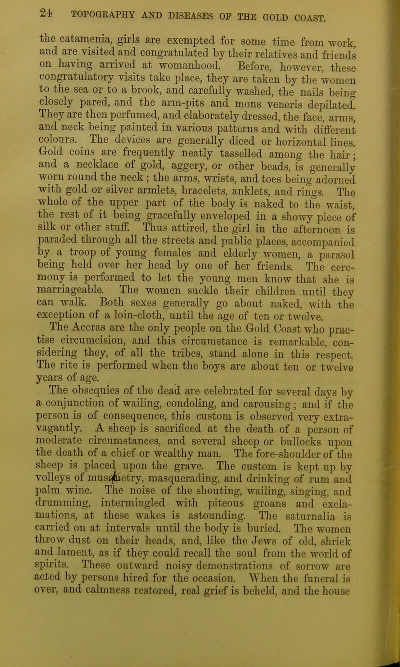 the catamenia, girls are exempted for some time from work, and are visited and congratulated by their relatives and friends on having arrived at womanhood. Before, however, these congratulatory visits take place, they are taken by the women to the sea or to a brook, and carefully washed, the nails being closely pared, and the arm-pits and mons veneris depilated They are then perfumed, and elaborately dressed, the face, arms, and neck being painted in various patterns and with different colours. The devices are generally diced or horizontal lines Gold coins are frequently neatly tasselled among the hair; and a necklace of gold, aggery, or other beads, is generally worn round the neck ; the arms, wrists, and toes being adorned with gold or silver armlets, bracelets, anklets, and rings. The whole of the upper part of the body is naked to the waist, the rest of it being gracefully enveloped in a showy piece of silk or other stuff. Thus attired, the girl in the afternoon is paraded through all the streets and public places, accompanied by a troop of young females and elderly women, a parasol being held over her head by one of her friends. The cere- mony is performed to let the young men know that she is marriageable. The women suckle their children until they can walk. Both sexes generally go about naked, with the exception of a loin-cloth, until the age of ten or twelve. The Accras are the only people on the Gold Coast who prac- tise circumcision, and this circumstance is remarkable, con- sidering they, of all the tribes, stand alone in this respect. The rite is performed when the boys are about ten or twelve years of age. The obsequies of the dead are celebrated for several days by a conjunction of wailing, condoling, and carousing; and if the person is of consequence, this custom is observed very extra- vagantly. A sheep is sacrificed at the death of a person of moderate circumstances, and several sheep or bullocks upon the death of a chief or wealthy man. The fore-shoulder of the sheep is placed upon the grave. The custom is kept up by volleys of musqjluetry, masquerading, and drinking of rum and palm wine. The noise of the shouting, wailing, singing, and drumming, intermingled with piteous groans and excla- mations, at these wakes is astounding. The saturnalia is carried on at intervals until the body is buried. The women throw dust on their heads, and, like the Jews of old, shriek and lament, as if they could recall the soul from the world of spirits. These outward noisy demonstrations of sorrow are acted by persons hired for the occasion. When the funeral is over, and calmness restored, real grief is beheld, and the house