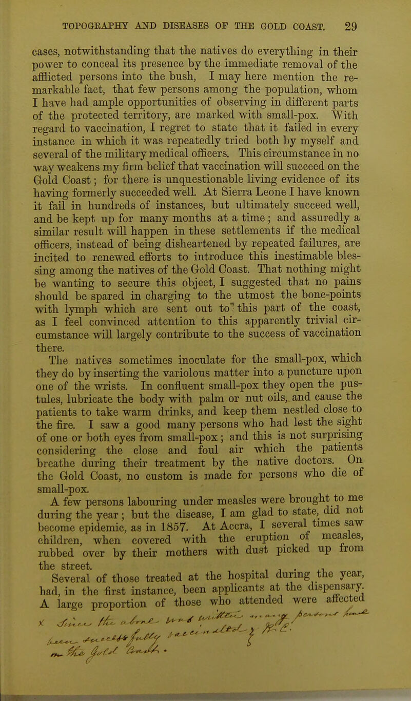 cases, notwithstanding that the natives do everything in their power to conceal its presence by the immediate removal of the afflicted persons into the bush, I may here mention the re- markable fact, that few persons among the population, whom I have had ample opportunities of observing in different parts of the protected territory, are marked with small-pox. With regard to vaccination, I regret to state that it failed in every instance in which it was repeatedly tried both by myself and several of the military medical officers. This circumstance in no way weakens my firm belief that vaccination will succeed on the Gold Coast; for there is unquestionable living evidence of its having formerly succeeded well. At Sierra Leone I have known it fail in hundreds of instances, but ultimately succeed well, and be kept up for many months at a time; and assuredly a similar result will happen in these settlements if the medical officers, instead of being disheartened by repeated failures, are incited to renewed efforts to introduce this inestimable bles- sing among the natives of the Gold Coast. That nothing might be wanting to secure this object, I suggested that no pains should be spared in charging to the utmost the bone-points with lymph which are sent out to>this part of the coast, as I feel convinced attention to this apparently trivial cir- cumstance will largely contribute to the success of vaccination there. The natives sometimes inoculate for the small-pox, which they do by inserting the variolous matter into a puncture upon one of the wrists. In confluent small-pox they open the pus- tules, lubricate the body with palm or nut oils, and cause the patients to take warm drinks, and keep them nestled close to the fire. I saw a good many persons who had lest the sight of one or both eyes from small-pox; and this is not surprising considering the close and foul air which the patients breathe during their treatment by the native doctors. On the Gold Coast, no custom is made for persons who die of small-pox A few persons labouring under measles were brought to me during the year ; but the disease, I am glad to state, did not become epidemic, as in 1857. At Accra, I several times saw children, when covered with the eruption ot measles, rubbed over by their mothers with dust picked up from the street Several' of those treated at the hospital during the year, had, in the first instance, been applicants at the dispensary. A large proportion of those who attended were attected