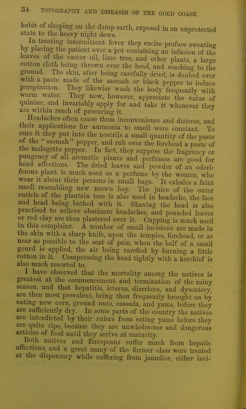 habit of sleeping on the damp earth, exposed in an unprotected state to the heavy night dews. In treating intermittent fever they excite profuse sweating by placing the patient over a pot containing an infusion of the leaves of the castor oil, lime tree, and other plants, a large cotton cloth being thrown over the head, and reaching to the ground. The skin, after being carefully dried, is daubed over with a paste made of the sasmah or black pepper to induce perspiration. They likewise wash the body frequently with warm water. They now, however, appreciate the value of quinine and invariably apply for and take it whenever thev are within reach of procuring it. J Headaches often cause them inconvenience and distress, and their^ applications for ammonia to smell were constant' To cure it they put into the nostrils a smaU quantity of the paste oi the  sasmah pepper, and rub over the forehead a paste of the malagetta pepper. In fact, they suppose the fragrancy or pungency of all aromatic plants and perfumes are good for head affections. The dried leaves and powder of an odori- ferous plant is much used as a perfume by the women who wear it about their persons in small bags. It exhales a'faint smell resembling new mown hay. The juice of the outer cuticle of the plantain tree is also used in headache, the face and head being bathed with it. Shaving the head is also practised to relieve obstinate headaches, and pounded leaves or red clay are then plastered over it. Cupping is much used m this complaint. A number of small incisions are made in the skm with a sharp knife, -upon the temples, forehead, or as near as possible to the seat of pain, when the half of a small gourd is applied, the air being rarefied by burning a little cotton m it. Compressing the head tightly with a kerchief is also much resorted to. I have observed that the mortality among the natives is greatest at the commencement and termination of the rainy season, and that hepatitis, icterus, diarrhoea, and dysentery, are then most prevalent, being then frequently brought on by eating new corn, ground nuts, cassada, and yams, before they are sufficiently dry. In some parts of the country the natives are interdicted by their rulers from eating yams before they are quite ripe, because they are unwholesome and dangerous articles of food until they arrive at maturity. Both natives and Europeans suffer much from hepatic affections, and a great many of the former class were treated at the dispensary while suffering from jaundice, either inci-