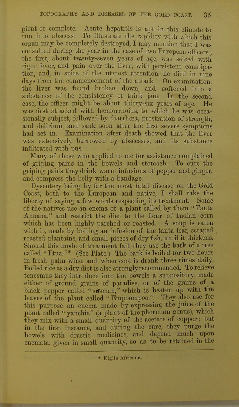 pient or complete. Acute hepatitis is apt in this climate to run into abscess. To illustrate the rapidity with which this organ may be completely destroyed, I may mention that I was consulted during the year in the case of two European officers ; the first, about twenty-seven years of age, was seized with rigor fever, and pain over the liver, with persistent constipa- tion, and, in spite of the utmost attention, he died in nine days from the commencement of the attack. On examination, the liver was found broken down, and softened into a substance of the consistency of thick jam. In the second case, the officer might be about thirty-six years of age. He was first attacked with haemorrhoids, to which he was occa- sionally subject, followed by diarrhoea, prostration of strength, and delirium, and sank soon after the first severe symptoms had set in. Examination after death showed that the liver was extensively burrowed by abscesses, and its substance infiltrated with pus. Many of those who applied to me for assistance complained of griping pains in the bowels and stomach. To cure the griping pains they drink warm infusions of pepper and ginger, and compress the belly with a bandage. Dysentery being by far the most fatal disease on the Gold Coast, both to the European and native, I shall take the liberty of saying a few words respecting its treatment. Some of the natives use an enema of a plant called by them  Tanta Annana, and restrict the diet to the flour of Indian corn which has been highly parched or roasted. A soup is eaten with it, made by boiling an infusion of the tanta leaf, scraped roasted plantains, and small pieces of dry fish, until it thickens. Should this mode of treatment fail, they use the bark of a tree called Etua.* (See Plate.) The bark is boiled for two hours in fresh palm wine, and when cool is drank three times daily. Boiled rice as a dry diet is also strongly recommended. To relieve tenesmus they introduce into the bowels a suppository, made either of ground grains of paradise, or of the grains of a black pepper called  sitfsmah, which is beaten up with the leaves of the plant called  Empoompoo. They also use for this purpose an enema made by expressing the juice of the plant called  yanchie (a plant of the phormum genus), which they mix with a small quantity of the acetate of copper ; but in the first instance, and during the cure, they purge the bowels with drastic medicines, and depend much upon enemata, given in small quantity, so as to be retained in the * Kiglia Africnno.