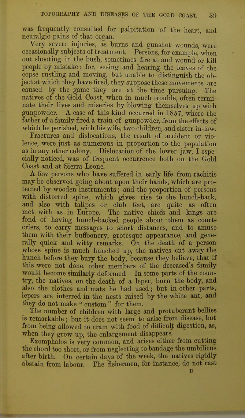 was frequently consulted for palpitation of the heart, and neuralgic pains of that organ. Very severe injuries, as burns and gunshot wounds, were occasionally subjects of treatment. Persons, for example, when out shooting in the bush, sometimes fire at and wound or kill people by mistake; for, seeing and hearing the leaves of the copse rustling and moving, but unable to distinguish the ob- ject at which they have fired, they suppose these movements are caused by the game they are at the time pursuing. The natives of the Gold Coast, when in much trouble, often termi- nate their lives and miseries by blowing themselves up with gunpowder. A case of this kind occurred in 1857, where the father of a family fired a train of gunpowder, from the effects of which he perished, with his wife, two children, and sister-in-law. Fractures and dislocations, the result of accident or vio- lence, were just as numerous in proportion to the population as in any other colony. Dislocation of the lower jaw, I espe- cially noticed, was of frequent occurrence both on the Gold Coast and at Sierra Leone. A few persons who have suffered in early life from rachitis may be observed going about upon their hands, which are pro- tected by wooden instruments; and the proportion of persons with distorted spine, which gives rise to the hunch-back, and also with talipes or club feet, are quite as often met with as in Europe. The native chiefs and kings are fond of having hunch-backed people about them as court- criers, to carry messages to short distances, and to amuse them with their buffoonery, grotesque appearance, and gene- rally quick and witty remarks. On the death of a person whose spine is much hunched up, the natives cut away the hunch before they bury the body, because they believe, that if this were not done, other members of the deceased's family would become similarly deformed In some parts of the coun- try, the natives, on the death of a leper, burn the body, and also the clothes and mats he had used; but in other parts, lepers are interred in the nests raised by the white ant, and they do not make  custom  for them. The number of children with large and protuberant bellies is remarkable; but it does not seem to arise from disease, but from being allowed to cram with food of difficult digestion, as, when they grow up, the enlargement disappears. Exomphalos is very common, and arises either from cutting the chord too short, or from neglecting to bandage the umbilicus after birth. On certain days of the week, the natives rigidly abstain from labour. The fishermen, for instance, do not cast D