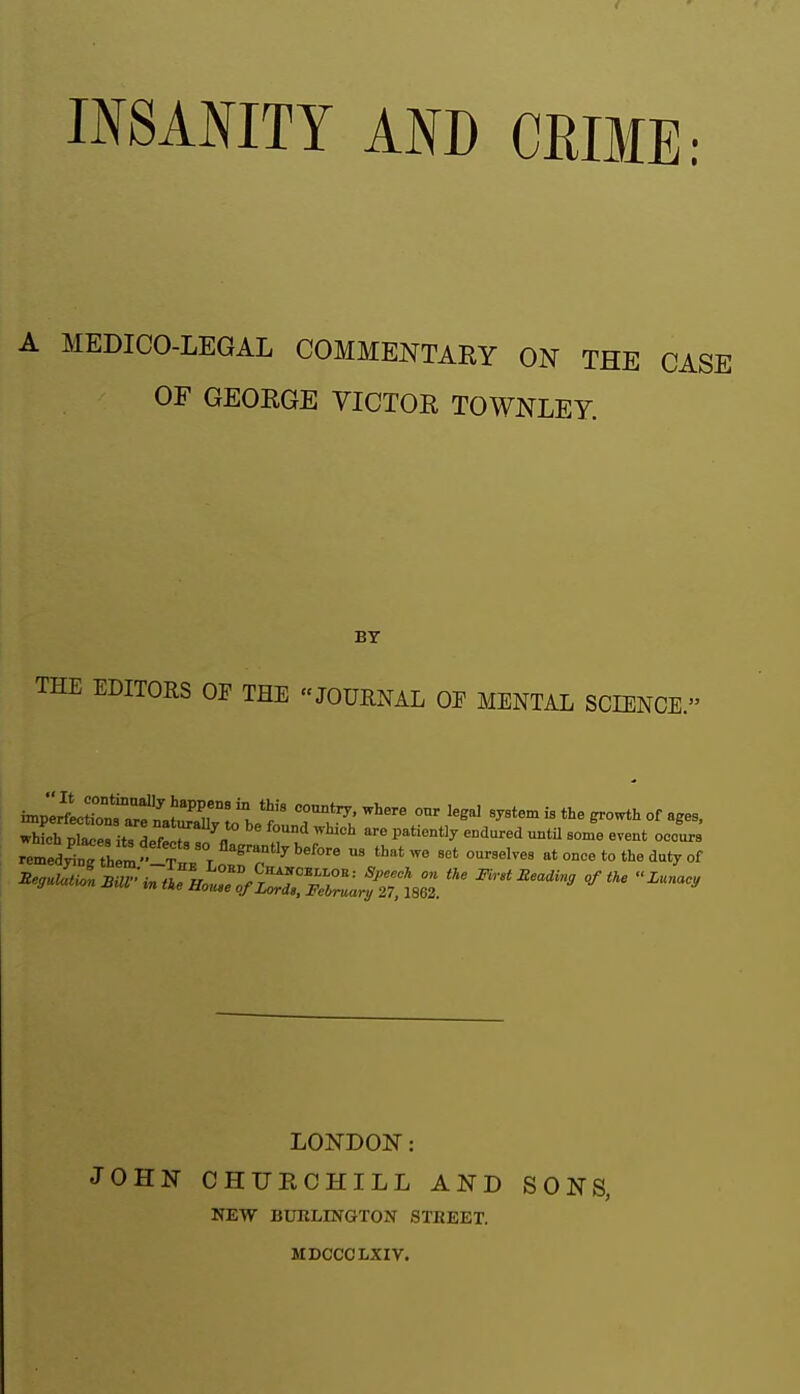 INSANITY AND CRIME: A MEDICO-LEGAL COMMENTARY ON THE CASE OF GEOEGE VICTOR TOWNLEY. BY THE EDITORS OP THE JOURNAL OP MENTAL SCIENCE.' imJLlioTarfL^'^T 1 J' '^^^ '^^''^ - ^o-*'' of ages, S Ses itTLf^ r ''n ''^ ^'^-^ til «-nt occur r^e,'Jr;Z-.'^^^^^^ -elves at once to the dut, of LONDON: JOHN CHURCHILL AND SONS, NEW BUKLINGTON STKEET. MDCCCLXIV.