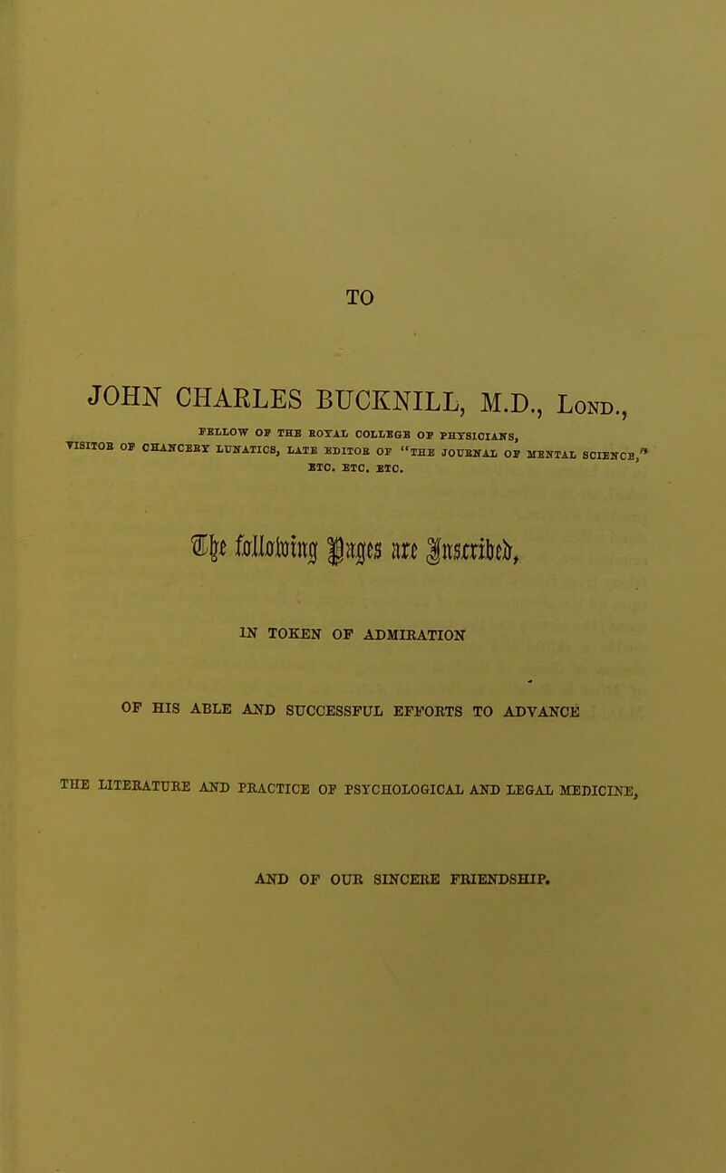 TO JOHN CHARLES BUCKNILL, M.D., Lond., FBLLOW OP THE EOTAL COLLBGB OJ PHTSIOIANS, TISIIOB OP CHAKCBBr LUSTAIIOS, LATE EDITOE OF iHB JOUBHAL OP MENIAL SOIENCb/* BTO. BTC. EIC. IN TOKEN OP ADMIEATION OP HIS ABLE AND SUCCESSFUL EFPOBTS TO ADVANCE THE LITEKATTJRE AND PRACTICE OP PSYCHOLOGICAL AND LEGAL MEDICINE, AND OP OUK SINCERE FRIENDSHIP.