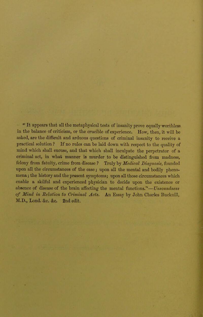  It appears that all the metaphysical tests of uisanity prove equally worthless in the balance of criticism, or the crucible of experience. How, then, it will be asked, are the difficult and arduous questions of criminal insanity to receive a practical solution ? If no rules can be laid down with respect to the quality of mind which shall excuse, and that which shall inculpate the perpetrator of a criminal act, in what manner is murder to be distinguished from madness, felony from fatuity, crime from disease ? Truly by Medical Diagnosis, founded upon all the circumstances of the case; upon all the mental and bodily pheno- mena j the history and the present symptomsj upon all those circumstances which enable a skilful and experienced physician to decide upon the existence or absence of disease of the brain affecting the mental functions.— Unsoundness of Mind in Relation to Criminal Acts. An Essay by John Charles Bucknill, M.D., Lond. &c. &c. 2nd edit.