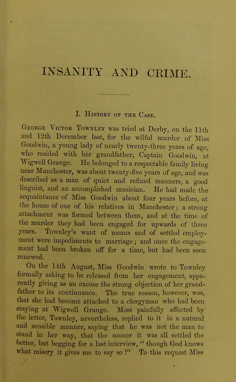 I. History of the Case. George Victor Townley was tried at Derby, on the Uth and 12th. December last, for the wilM murder of Miss Goodwin, a young lady of nearly twenty-three years of age, who resided with her grandfather, Captain Goodwin, at Wigwell Grange. He belonged to a respectable family living near Manchester, was about twenty-five years of age, and was described as a man of quiet and refined manners, a good linguist, and an accomplished musician. He had made th& acquaintance of Miss Goodwin about four years before, at the house of one of his relatives in Manchester; a strong attachment was formed between them, and at the time of the murder they had been engaged for upwards of three years. Townley's want of means and of settled employ- ment were impediments to marriage; and once the engage- ment had been broken off for a time, but had been soon renewed. On the 14th August, Miss Goodwin wrote to Townley formally asking to be released from her engagement, appa- rently giving as an excuse the strong objection of her grand- father to its continuance. The true reason, however, was, that she had become attached to a clergyman who had been staying at Wigwell Grange. Most painfully affected by the letter, Townley, nevertheless, replied to it in a natural and sensible manner, saying that he was not the man to stand in her way, that the sooner it was aU settled the better, but begging for a last interview,  though God knows what misery it gives mc to say so I To this request Miss t