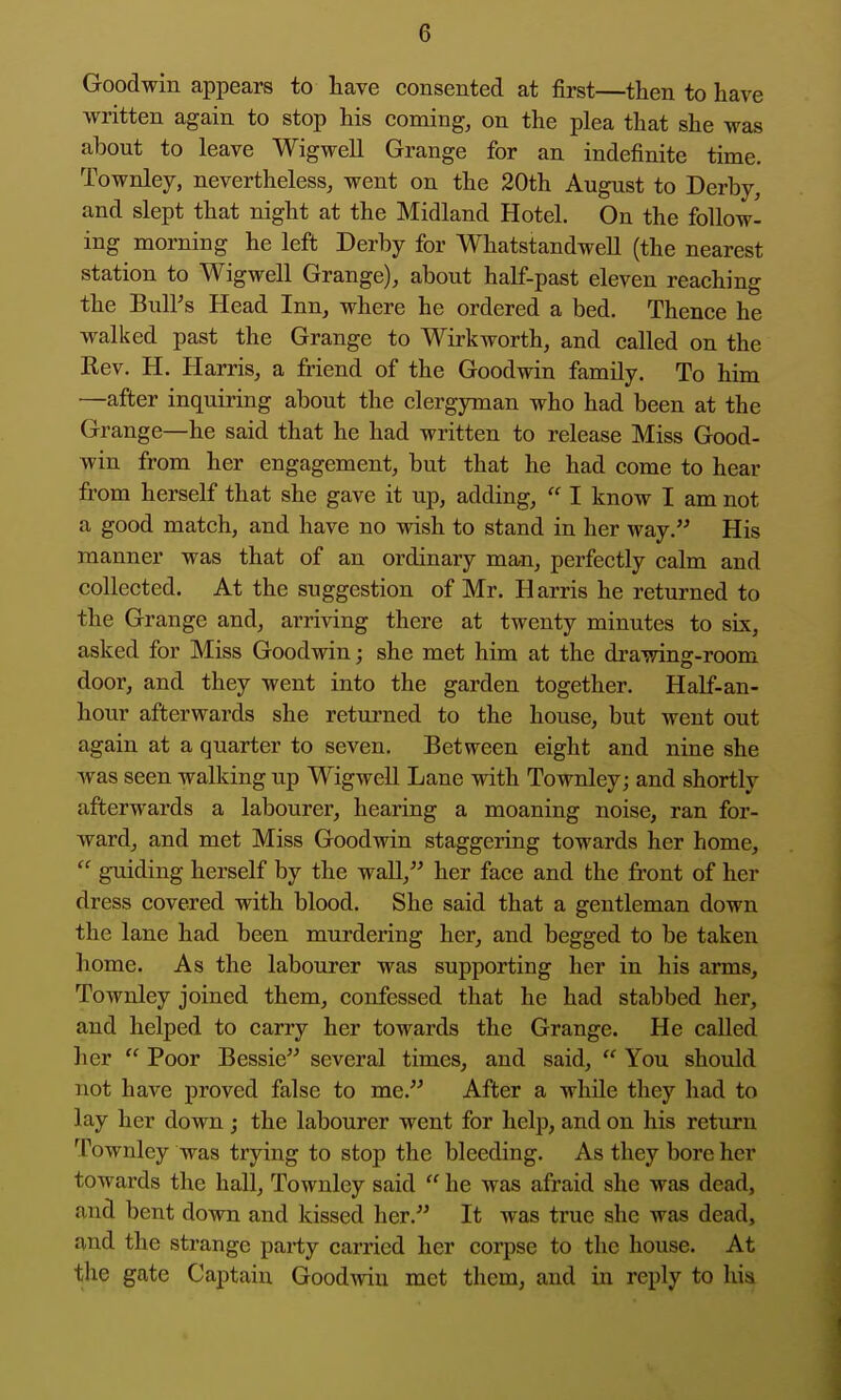 Goodwin appears to have consented at first—then to have written again to stop his coming, on the plea that she was about to leave Wigwell Grange for an indefinite time. Townley, nevertheless, went on the 20th August to Derby, and slept that night at the Midland Hotel. On the follow- ing morning he left Derby for Whatstandwell (the nearest station to Wigwell Grange), about half-past eleven reaching the Bull's Head Inn, where he ordered a bed. Thence he walked past the Grange to Wirkworth, and called on the Rev. H. Harris, a friend of the Goodwin family. To him —after inquiring about the clergyman who had been at the Grange—he said that he had written to release Miss Good- win from her engagement, but that he had come to hear from herself that she gave it up, adding,  I know I am not a good match, and have no wish to stand in her way. His manner was that of an ordinary man, perfectly calm and collected. At the suggestion of Mr. Harris he returned to the Grange and, arriving there at twenty minutes to six, asked for Miss Goodwin; she met him at the di'awing-room door, and they went into the garden together. Half-an- hour afterwards she returned to the house, but went out again at a quarter to seven. Between eight and nine she was seen walking up Wigwell Lane with Townley; and shortly afterwards a labourer, hearing a moaning noise, ran for- ward, and met Miss Goodwin staggering towards her home,  guiding herself by the wall, her face and the front of her dress covered with blood. She said that a gentleman down the lane had been murdering her, and begged to be taken home. As the labourer was supporting her in his arms, Townley joined them, confessed that he had stabbed her, and helped to carry her towards the Grange. He called her  Poor Bessie several times, and said,  You should not have proved false to me. After a while they had to lay her down ; the labourer went for help, and on his return Townley was trying to stop the bleeding. As they bore her towards the hall, Townley said  he was afraid she was dead, and bent down and kissed her. It was true she was dead, and the strange party carried her corpse to the house. At the gate Captain Goodwin met them, and in reply to his