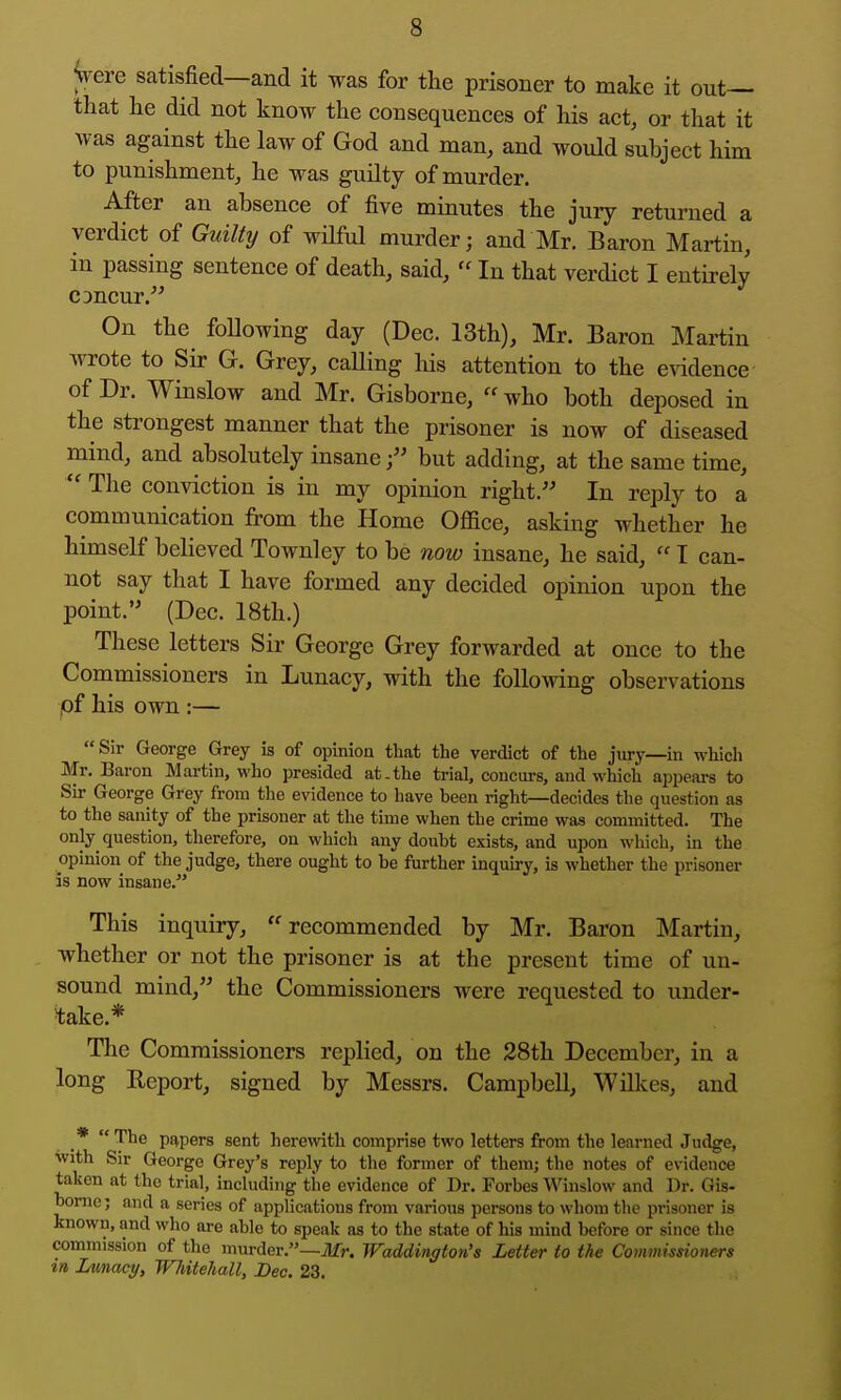 Vere satisfied—and it was for the prisoner to make it out— that he did not know the consequences of his act, or that it was against the law of God and man, and would subject him to punishment, he was guilty of murder. After an absence of five minutes the jury returned a verdict of Guilty of wilful murder; and Mr. Baron Martin, in passing sentence of death, said,  In that verdict I entirely CDncur. On the following day (Dec. 13th), Mr. Baron Martin wrote to Sir G. Grey, calling his attention to the e\ddence of Dr. Winslow and Mr. Gisborne,  who both deposed in the strongest manner that the prisoner is now of diseased mind, and absolutely insane f but adding, at the same time,  The conviction is in my opinion right. In reply to a communication from the Home Office, asking whether he himself believed Townley to be now insane, he said,  I can- not say that I have formed any decided opinion upon the point.'■' (Dec. 18th.) These letters Sir George Grey forwarded at once to the Commissioners in Lunacy, with the following observations pf his own :— Sir George Grey is of opinion that the verdict of the jtiry—in which Mr. Baron Mai-tin, who presided at.the trial, concurs, and which appears to Sir George Grey from the evidence to have heen right—decides the question as to the sanity of the prisoner at the time when the crime was committed. The only question, therefore, on which any doubt exists, and upon which, in the opinion of the judge, there ought to be further inquiry, is whether the prisoner is now insane.''' This inquiry, ''recommended by Mr. Baron Martin, whether or not the prisoner is at the present time of un- sound mind, the Commissioners were requested to under- 'take.* The Commissioners replied, on the 28th December, in a long Report, signed by Messrs. Campbell, Wilkes, and * The papers sent herewith comprise two letters from the learned Judge, With Sir George Grey's reply to the former of them; the notes of evidence taken at the trial, including the evidence of Dr. Forbes Winslow and Dr. Gis- borne; and a series of applications from various persons to whom the prisoner is known, and who are able to speak as to the state of his mind before or since the commission of the murder.—jlfr. Waddington's Letter to the Commissioners m Lunacy, Whitehall, Bee. 23,