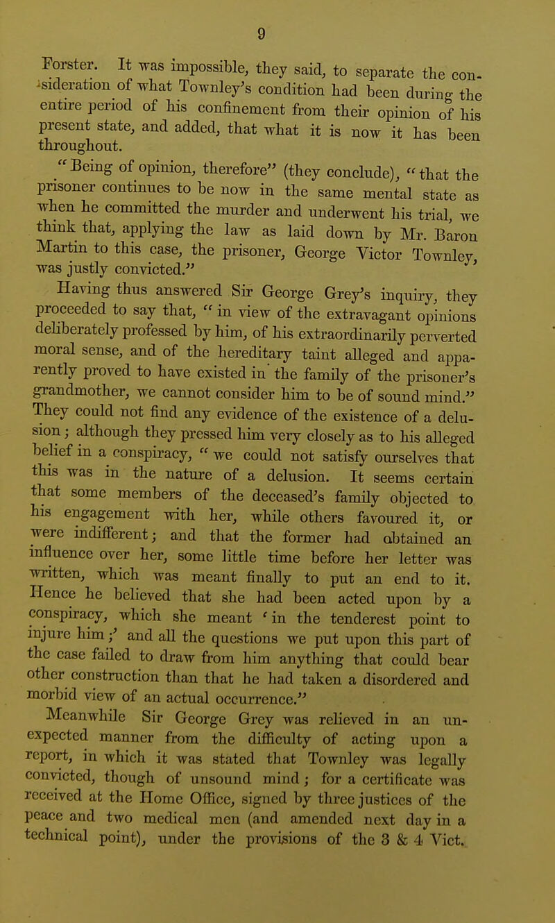 Forster. It was impossible, they said, to separate tlie con- isideration of what Townley's condition had been during the entire period of his confinement from their opinion of his present state, and added, that what it is now it has been throughout. Being of opinion, therefore (they conclude), that the prisoner continues to be now in the same mental state as when he committed the murder and underwent his trial, we think that, applying the law as laid down by Mr. B^ron Martin to this case, the prisoner, George Victor Townley, was justly convicted. ' Having thus answered Sir George Grey's inquiry, they proceeded to say that,  in view of the extravagant opinions deliberately professed by him, of his extraordinardy perverted moral sense, and of the hereditary taint aUeged and appa- rently proved to have existed in' the family of the prisoner's grandmother, we cannot consider him to be of sound mind. They could not find any evidence of the existence of a delu- sion ; although they pressed him very closely as to his alleged belief in a conspiracy,  we could not satisfy ourselves that this was in the nature of a delusion. It seems certain that some members of the deceased's family objected to his engagement with her, while others favoured it, or were indifierent; and that the former had obtained an influence over her, some little time before her letter was written, which was meant finally to put an end to it. Hence he believed that she had been acted upon by a conspiracy, which she meant 'in the tenderest point to injure him;' and all the questions we put upon this part of the case faded to draw from him anything that could bear other construction than that he had taken a disordered and morbid view of an actual occurrence. Meanwhile Sir George Grey was relieved in an un- expected manner from the difficulty of acting upon a report, in which it was stated that ToAvnlcy was legally convicted, though of unsound mind; for a certificate was received at the Home Office, signed by three justices of the peace and two medical men (and amended next day in a technical point), under the provisions of the 3 & 4- Vict.