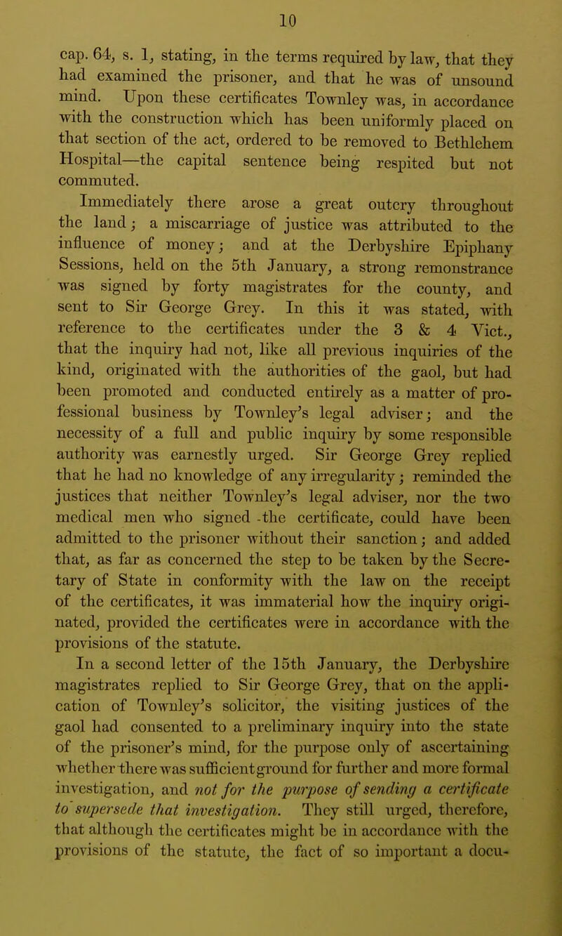 cap. 64, s. 1, stating, in the terms required by law, that they had examined the prisoner, and that he was of unsound mind. Upon these certificates Townley was, in accordance with the construction which has been uniformly placed on that section of the act, ordered to be removed to Bethlehem Hospital—the capital sentence being respited but not commuted. Immediately there arose a great outcry throughout the laud; a miscarriage of justice was attributed to the influence of money; and at the Derbyshire Epiphany Sessions, held on the 5th January, a strong remonstrance was signed by forty magistrates for the county, and sent to Sir George Grey. In this it was stated, with reference to the certificates under the 3 & 4 Vict., that the inquiry had not, like aU previous inquiries of the kind, originated with the authorities of the gaol, but had been promoted and conducted entirely as a matter of pro- fessional business by Townley's legal adviser; and the necessity of a full and public inquiry by some responsible authority was earnestly urged. Sir George Grey replied that he had no knowledge of any irregularity; reminded the justices that neither Townley's legal adviser, nor the two medical men who signed the certificate, could have been admitted to the prisoner without their sanction; and added that, as far as concerned the step to be taken by the Secre- tary of State in conformity with the law on the receipt of the certificates, it was immaterial how the inquiry origi- nated, provided the certificates were in accordance with the provisions of the statute. In a second letter of the 15th January, the Derbyshire magistrates replied to Sir George Grey, that on the appli- cation of Townley's solicitor, the visiting justices of the gaol had consented to a preliminary inquiry into the state of the prisoner's mind, for the purpose only of ascertaining whether there was sufficient ground for further and more formal investigation, and not for the purpose of sending a certificate to supersede that investigation. They still urged, therefore, that although the certificates might be in accordance with the provisions of the statute, the fact of so important a docu-