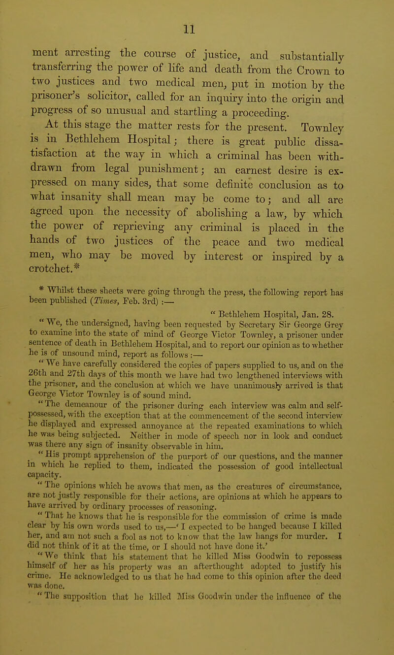 ment arresting the course of justice, and substantially transfen-ing the power of life and death from the Crown to two justices and two medical men, put in motion by the prisoner's solicitor, called for an inquiry into the origin and progress of so unusual and startling a proceeding. At this stage the matter rests for the present, Townley is in Bethlehem Hospital; there is great public dissa- tisfaction at the way in which a criminal has been with- drawn from legal punishment; an earnest desire is ex- pressed on many sides, that some definite conclusion as to what insanity shaU mean may be come to; and all are agreed upon the necessity of abolishing a law, by which the power of reprieving any criminal is placed in the hands of two justices of the peace and two medical men, who may be moved by interest or inspired by a crotchet.* * Wliilst these sheets were going through the press, the following report has been published {Times, Feb. 3rd) :—  Bethlehem Hospital, Jan. 28.  We, the undersigned, having been requested by Secretary Sir George Grey to examine into the state of mind of George Victor Townley, a prisoner und«r sentence of death in Bethlehem Hospital, and to report our opinion as to whether he is of unsound mind, report as follows:—  We have carefully considered the copies of papers supplied to us, and oa the 26th and 27th days of this month we have had two lengthened interviews with the prisoner, and the conclusion at which we have unanimously arrived is that George Victor Townley is of sound mind.  The demeanour of the prisoner during each interview was calm and self- possessed, with the exception that at the commencement of the second interview he displayed and expressed annoyance at the repeated examinations to which he was being subjected. Neither in mode of speech nor in look and conduct was there any sign of insanity observable in him.  His prompt apprehension of the purport of our questions, and the manner in which he replied to them, indicated the possession of good intellectual capacity.  The opinions which he avows that men, as the creatures of circumstance, are not justly responsible for their actions, are opinions at which he appears to have arrived by ordinai-y processes of reasoning.  That he knows that he is responsible for the commission of crime is made clear by his own words used to us,—' I expected to be hanged because I killed her, and am not such a fool as not to know that the law hangs for murder. I did not think of it at the time, or I should not have done it.'  We think that his statement that he killed Miss Goodwin to repossess himself of her as his property was an afturthouglit adopted to justify his crime. He acknowledged to us that he had come to this opinion after the deed was done.  The supposition that he killed Miss Goodwin under the influence of the