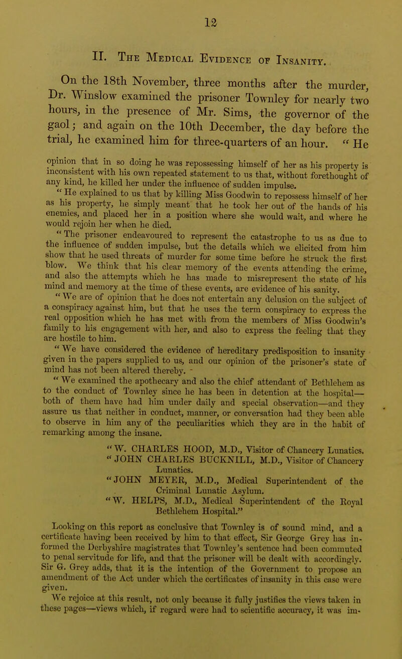 II. The Medical Evidence of Insanity. On tlie 18th November, three months after the murder. Dr. Winslow examined the prisoner Townley for nearly two hours, in the presence of Mr. Sims, the governor of the gaol; and again on the 10th December, the day before the trial, he examined him for three-quarters of an hour.  He opinion that in so doing he was repossessing himself of her as his property is inconsistent with his own repeated statement to ns that, without forethought of any kmd, he killed her under the influence of sudden impulse. He explained to us that hy killing Miss Goodwm to repossess himself of her as his property, he simply meant that he took her out of the hands of his enemies, and placed her in a position where she would wait, and where he would rejoin her when he died.  The prisoner endeavoured to represent the catastrophe to us as due to the influence of sudden impulse, but the details which we elicited from him show that he used threats of mui-der for some time before he struck the first blow. We think that his clear memory of the events attending the crime, and also the attempts which he has made to misrepresent the state of his mind and memory at the time of these events, are evidence of his sanity,  We are of opinion that he does not entertain any delusion on the subject of a conspiracy against him, but that he uses the term conspiracy to express the real opposition which he has met with from the members of Miss Goodwin's family to his engagement with her, and also to express the feeUng that they are hostile to him. _  We have considered the evidence of hereditary predisposition to insanity ^yen in the papers supplied to us, and our opinion of the prisoner's state of mind has not been altered thereby. -  We examined the apothecary and also the chief attendant of Bethlehem as to the conduct of Townley since he has been in detention at the hospital— both of them have had him under daily and special observation—and they assure ns that neither in conduct, manner, or conversation had they been able to observe in him any of the peculiarities which they are in the habit of remarking among the insane. W. CHARLES HOOD, M.D., Visitor of Chancery Lunatics.  JOHN CHARLES BUCKNILL, M.D., Visitor of Chancery Lunatics. JOHN MEYER, M.D., Medical Superintendent of the Criminal Lunatic Asylum. «W. HELPS, M.D., Medical Superintendent of the Royal Bethlehem Hospital. Looking on this report as conclusive that Townley is of sound mind, and a certificate having been received by him to that efiect. Sir George Grey has in- formed the Derbyshire magistrates that Townley's sentence had been commuted to penal servitude for life, and that the prisoner will be dealt with accordingly. Sir 6. Grey adds, that it is the intention of the Government to propose an amendment of the Act under which the certificates of insanity in this case were given. We rejoice at this result, not only because it fully justifies the views taken in these pages—views which, if regard were had to scientific accuracy, it was im-