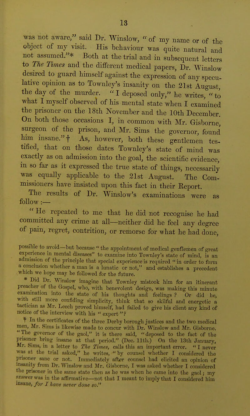 18 was not aware, said Dr. Winslow,  of my name or of the object of my visit. His behaviour was quite natural and not assumed.* Both at the trial and in subsequent letters to The Times and the different medical papers, Dr. Winslow desired to guard himself against the expression of any specu- lative opinion as to Townley's insanity on the 21st August, the day of the murder.  I deposed only, he wi-ites,  to what I myself observed of his mental state when I examined the prisoner on the 18th November and the 10th December. On both those occasions I, in common with Mr. Gisborne* surgeon of the prison, and Mr. Sims the governor, found him insane. f As, however, both these gentlemen tes- tified, that on those dates Townley's state of mind was exactly as on admission into the goal, the scientific evidence, in so far as it expressed the true state of things, necessarily was equaUy applicable to the 21st August. The Com- missioners have insisted upon this fact in their Eeport. The results of Dr. Winslow's examinations were as follow:—  He repeated to me that he did not recognise he had committed any crime at all—neither did he feel any degree of pain, regret, contrition, or remorse for what he had done, possible to avoid—but because  the appointment of medical genflemen of ^eat expenence in mental diseases to examine into Townley's state of mind, is an admission of the principle that special experience is required  in order to form a conclusion whether a man is a lunatic or not, and establishes a precedent which we hope may be followed for the fiiture. * Did Dr. Winslow imagine that Townley mistook him for an itinerant preacher of the Gospel, who, with benevolent design, was making this minute examination into the state of his thoughts and feelings ? Or did he, with still more confiding simplicity, think that so skilful and energetic a tactician as Mr. Leech proved himself, had failed to give his cUent any kind of notice of the interview with his  expert? t In the certificates of the three Derby borough justices and the two medical men, Mr. Sims is likewise made to concur with Dr. Winslow and Mr. Gisborne. The governor of the gaol, it is there said, deposed to the fact of the prisoner bring insane at that period. (Dec. 11th.) On the 13th January, Mr. Sims, in a letter to The Times, calls this an important error.  I never was at the trial asked, he writes,  by counsel whether I considered the prisoner sane or not. Immediately after counsel had elicited an opinion of insanity from Dr. Winslow and Mr. Gisborne, I was asked whether I considered the prisoner in the same state then as ho was when lie came into the gaol j my answer was in the affirmative—not that I meant to imply that I considered him insane, for I have never done so.
