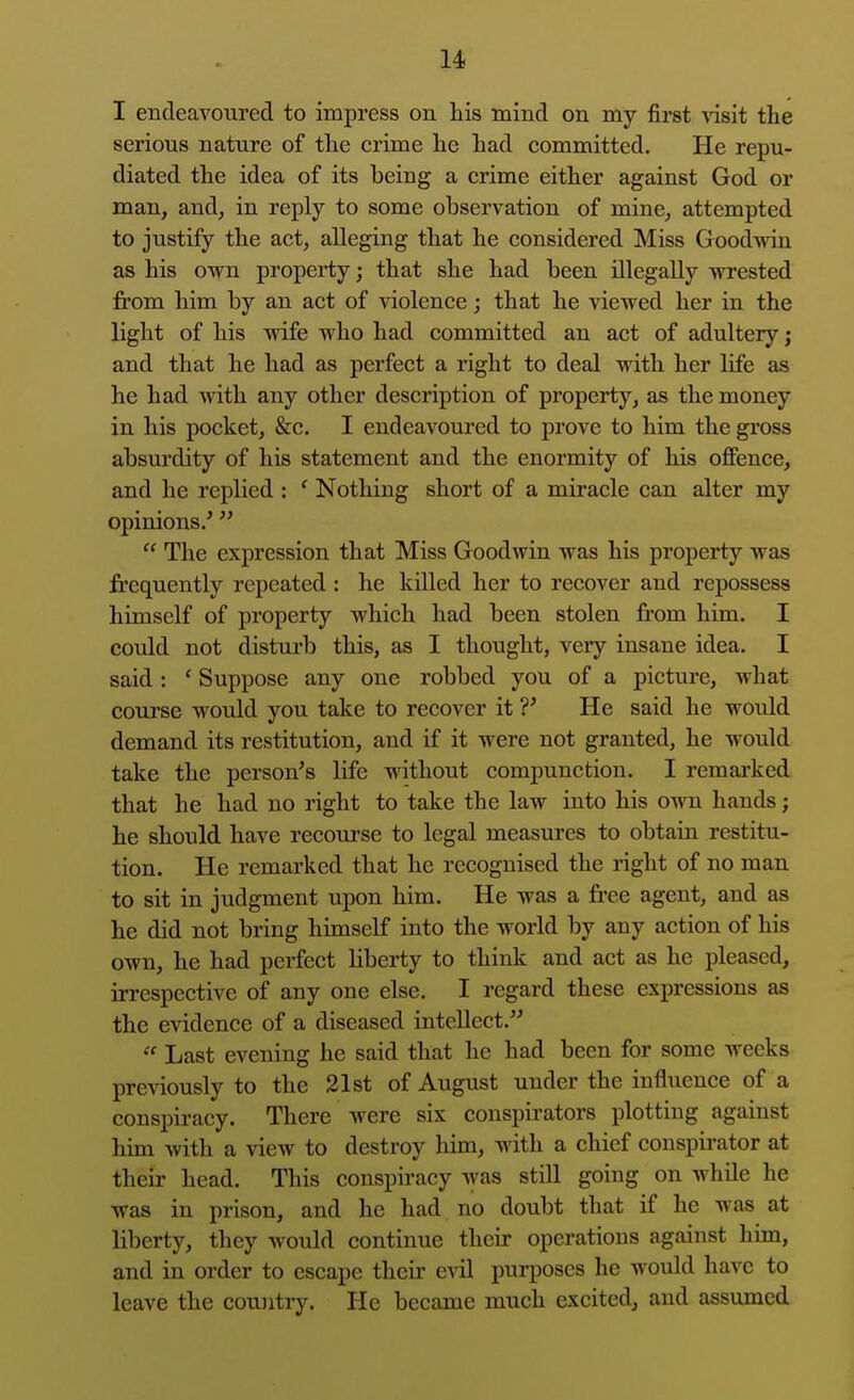 I endeavoured to impress on his mind on my first \'isit the serious nature of the crime he had committed. He repu- diated the idea of its being a crime either against God or man, and, in reply to some observation of mine, attempted to justify the act, alleging that he considered Miss Goodwin as his own property; that she had been illegally wrested from him by an act of violence; that he viewed her in the light of his wife who had committed an act of adultery; and that he had as perfect a right to deal with her life as he had with any other description of property, as the money in his pocket, &c. I endeavoured to prove to him the gross absurdity of his statement and the enormity of his offence, and he replied : ' Nothing short of a miracle can alter my opinions.'  The expression that Miss Goodwin was his property was frequently repeated : he killed her to recover and repossess himself of property which had been stolen from him. I could not disturb this, as I thought, very insane idea. I said: ' Suppose any one robbed you of a picture, what course would you take to recover it ?' He said he would demand its restitution, and if it were not granted, he would take the person's life without compunction. I remarked that he had no right to take the law into his own hands; he should have recourse to legal measures to obtain restitu- tion. He remarked that he recognised the right of no man to sit in judgment upon him. He was a free agent, and as he did not bring himself into the world by any action of his own, he had perfect liberty to think and act as he pleased, irrespective of any one else. I regard these expressions as the evidence of a diseased intellect. Last evening he said that he had been for some weeks previously to the 21st of August under the influence of a conspiracy. There were six conspirators plotting against him with a view to destroy him, with a chief conspirator at their head. This conspiracy was still going on while he was in prison, and he had no doubt that if he was at liberty, they would continue their operations against him, and in order to escape their evil purposes he would have to leave the country. He became much excited, and assumed