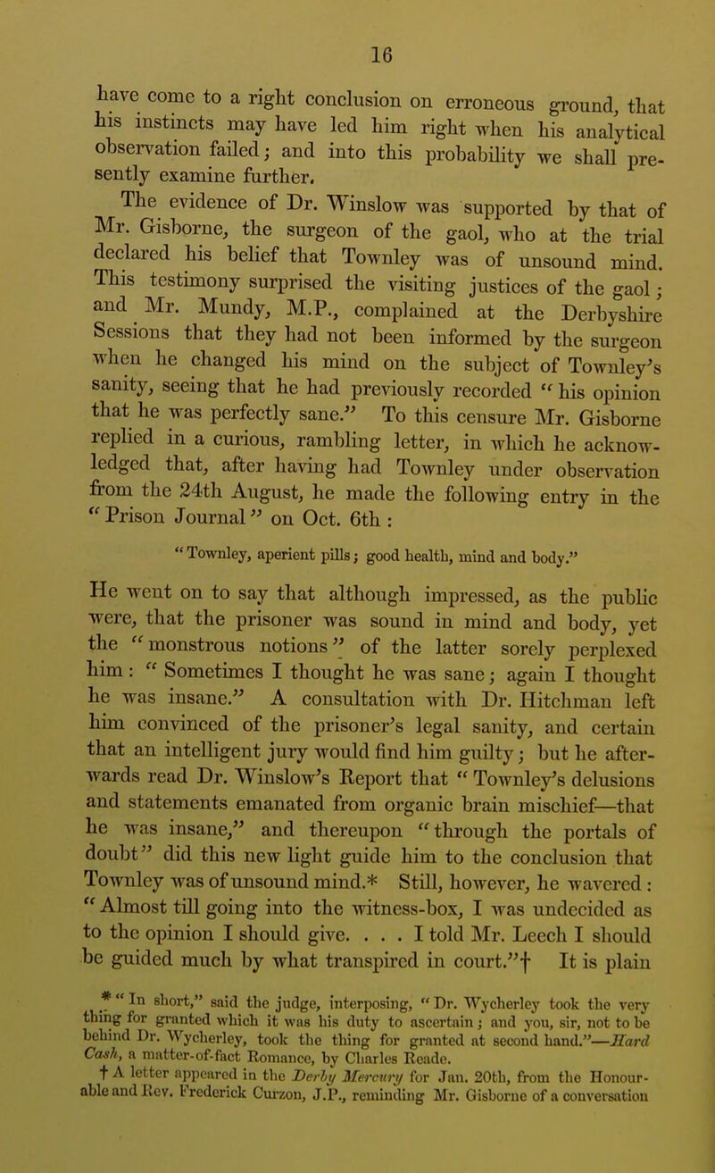 have come to a right conclusion on erroneous ground, that his instincts may have led him right when his analytical observation failed; and into this probability we shaU pre- sently examine further. The evidence of Dr. Winslow was supported by that of Mr. Gisborne, the surgeon of the gaol, who at the trial declared his belief that Townley was of unsound mind. This testimony surprised the visiting justices of the gaol; and Mr. Mundy, M.P., complained at the Derbyshire Sessions that they had not been informed by the surgeon when he changed his mind on the subject of Townley's sanity, seeing that he had previously recorded  his opinion that he was perfectly sane.'' To this censure Mr. Gisborne replied in a curious, rambling letter, in which he acknow- ledged that, after having had Townley under observation from the 24th August, he made the following entry in the ''Prison Journal on Oct. 6th :  Townley, aperient pills; good health, mind and body. He went on to say that although impressed, as the public were, that the prisoner was sound in mind and body, yet the monstrous notions of the latter sorely perplexed him:  Sometimes I thought he was sane; again I thought he was insane. A consultation with Dr. Hitchman left him convinced of the prisoner's legal sanity, and certain that an intelligent jury would find him guilty; but he after- wards read Dr. Winslow's Report that  Townle/s delusions and statements emanated from organic brain mischief—that he was insane, and thereupon through the portals of doubt did this new light guide him to the conclusion that Townley was of unsound mind.* Still, however, he wavered:  Almost tin going into the witness-box, I was undecided as to the opinion I should give. ... I told Mr. Leech I should be guided much by what transpired in court.f It is plain *  In short, said the judge, interposing,  Dr. Wycherley took the very thing for granted which it was his duty to ascertain j and you, sir, not to be behind Dr. Wycherley, took the thing for granted at second hand.—JTarrf Cash, a matter-of-fact Romance, by Charles Reade. t A letter appeared in the Derht/ Mercury for Jan. 20th, from the Honour- able and Rev. Frederick Curzon, J.P., reminding Mr. Gisborne of a conversation