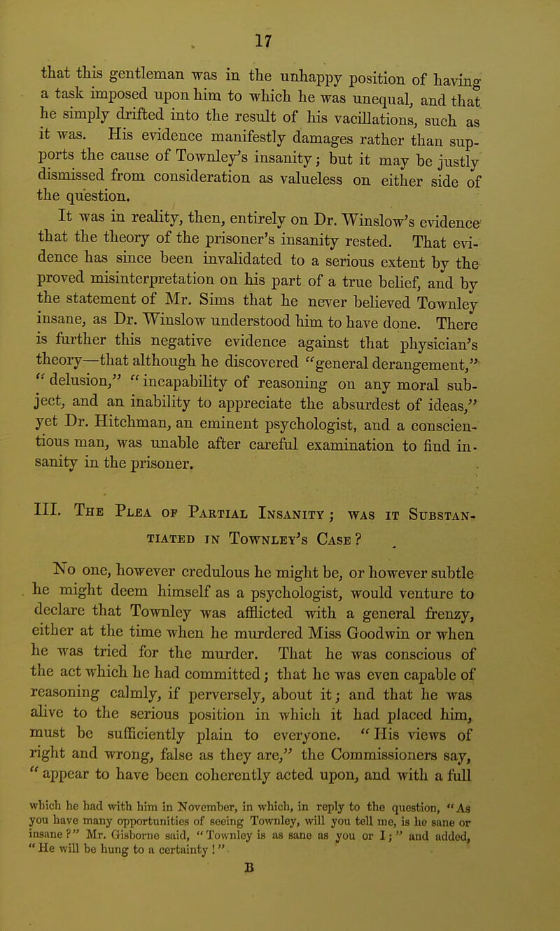 that this gentleman was in the unhappy position of having a task imposed upon him to which he was unequal, and that he simply drifted into the result of his vacillations, such as it was. His evidence manifestly damages rather than sup- ports the cause of Townle/s insanity; but it may be justly dismissed from consideration as valueless on either side of the question. It was in reality, then, entirely on Dr. Winslow's evidence that the theory of the prisoner's insanity rested. That evi- dence has since been invalidated to a serious extent by the proved misinterpretation on his part of a true belief, and by the statement of Mr. Sims that he never believed Townley insane, as Dr. Winslow understood him to have done. There is further this negative evidence against that physician's theory—that although he discovered ''general derangement, delusion,  incapability of reasoning on any moral sub- ject, and an inability to appreciate the absurdest of ideas, yet Dr. Hitchman, an eminent psychologist, and a conscien- tious man, was unable after careful examination to find in- sanity in the prisoner. III. The Pljea of Partial Insanity j was it Substan- tiated IN Townley's Case? No one, however credulous he might be, or however subtle he might deem himself as a psychologist, would venture to declare that Townley was afficted with a general frenzy, either at the time when he murdered Miss Goodwin or when he was tried for the murder. That he was conscious of the act which he had committed j that he was even capable of reasoning calmly, if perversely, about it; and that he was alive to the serious position in which it had placed him, must be sufficiently plain to everyone, His views of right and wrong, false as they are, the Commissioners say,  appear to have been coherently acted upon, and with a Ml wbich lie had with him in November, in which, in reply to the question,  As you have many opportunities of seeing Townley, will you tell me, is he sane or insane? Mr. Gisborne said, Townley is as sane as you or I;  and added,  He will be hung to a certainty ! B