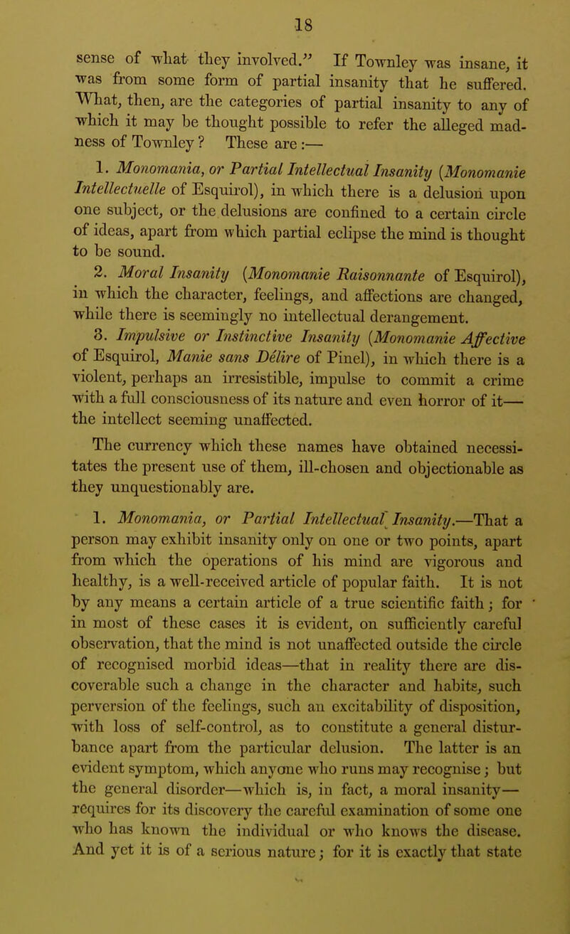 sense of what they involved. If Townley was insane, it was from some form of partial insanity that he suffered. What, then, are the categories of partial insanity to any of which it may be thought possible to refer the alleged mad- ness of Townley ? These are :— 1. Monomania, or Partial Intellectual Insanity {Monomania Intellectuelle of Esquii-ol), in which there is a delusion upon one subject, or the delusions are confined to a certain circle of ideas, apart from which partial eclipse the mind is thought to be sound. 2. Moral Insanity {Monomnnie Raisonnante of Esquirol), in which the character, feelings, and affections are changed, while there is seemingly no intellectual derangement. 3. Impulsive or Instinctive Insanity {Monomanie Affective of Esquirol, Manie sans Delire of Pinel), in which there is a violent, perhaps an irresistible, impulse to commit a crime with a full consciousness of its nature and even horror of it— the intellect seeming unaffected. The currency which these names have obtained necessi- tates the present use of them, ill-chosen and objectionable as they unquestionably are. 1. Monomania, or Paiiial Intellectual'Insanity.—That a person may exhibit insanity only on one or two points, apart from which the operations of his mind are vigorous and healthy, is a well-received article of popular faith. It is not by any means a certain article of a true scientific faith; for in most of these cases it is evident, on suflBciently careful obsei'vation, that the mind is not unaffected outside the circle of recognised morbid ideas—that in reality there are dis- coverable such a change in the character and habits, such perversion of the feelings, such an excitability of disposition, with loss of self-control, as to constitute a general distur- bance apart from the particular delusion. The latter is an evident symptom, which anyone who runs may recognise; but the general disorder—which is, in fact, a moral insanity— requires for its discovery the careful examination of some one who has known the individual or who knows the disease. And yet it is of a serious nature; for it is exactly that state