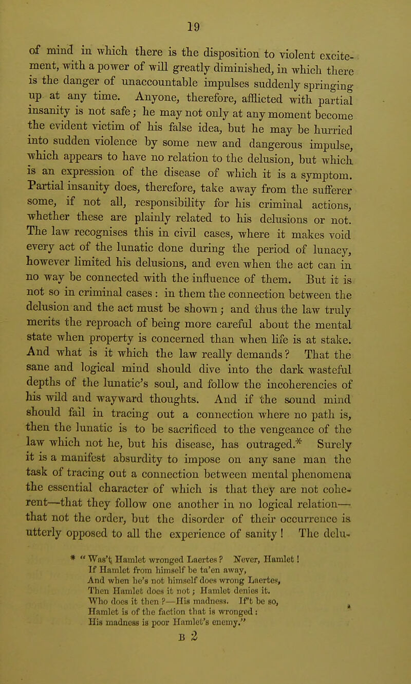 of mind in which there is the disposition to violent excite- ment, with a power of will greatly diminished, in which there is the danger of unaccountable impulses suddenly springing up at any time. Anyone, therefore, afflicted with partial insanity is not safe; he may not only at any moment become the evident victim of his false idea, but he may be hurried into sudden violence by some new and dangerous impulse, which appears to have no relation to the delusion, but which is an expression of the disease of which it is a symptom. Partial insanity does, therefore, take away from the sufferer some, if not all, responsibility for his criminal actions, whether these are plainly related to his delusions or not. The law recognises this in civil cases, where it makes void every act of the lunatic done during the period of lunacj'-, however limited his delusions, and even when the act can in no way be connected with the influence of them. But it is not so in criminal cases : in them the connection between the delusion and the act must be shown; and thus the law truly merits the reproach of being more careful about the mental state when property is concerned than when life is at stake. And what is it which the law really demands ? That the sane and logical mind should dive into the dark wasteful depths of the lunatic's soul, and follow the incoherencies of his wild and wayward thoughts. And if the sound mind should fail in tracing out a connection where no path is, then the lunatic is to be sacrificed to the vengeance of the law which not he, but his disease, has outraged.* Surely it is a manifest absurdity to impose on any sane man the task of tracing out a connection between mental phenomena the essential character of which is that they are not cohe- rent—that they follow one another in no logical relation— that not the order, but the disorder of their occurrence is utterly opposed to all the experience of sanity ! The delu- *  Was't Hamlet wronged Laertes ? Never, Hamlet! If Hamlet from himself be ta'en away. And when lie's not himself does wrong Laertes, Then Hamleb does it not; Hamlet denies it. Who does it then ?—His madness. Ift he so, ^ Hamlet is of the faction that is wronged : His madness is poor Hamlet's enemy. B -Z
