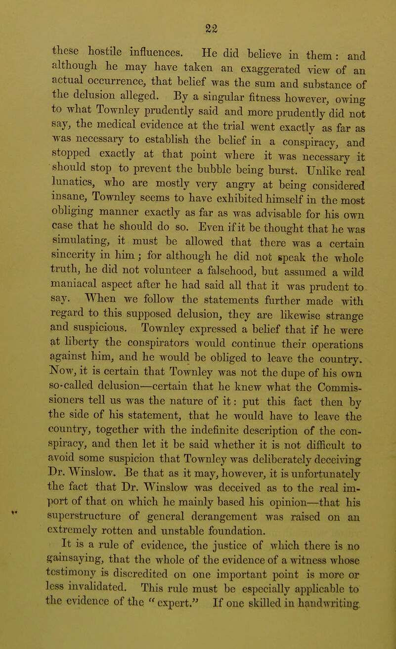 these hostUe influences. He did believe in them: and although he may have taken an exaggerated view of an actual occurrence, that belief was the sum and substance of the delusion alleged. By a singular fitness however, owing to what Townley prudently said and more prudently did not say, the medical evidence at the trial went exactly as far as was necessary to establish the belief in a conspiracy, and stopped exactly at that point where it was necessary it should stop to prevent the bubble being bm-st. Unlike real lunatics, who are mostly very angry at being considered insane, Townley seems to have exhibited himself in the most obliging manner exactly as far as was advisable for his own case that he should do so. Even if it be thought that he was simulating, it must be allowed that there was a certain sincerity in him; for although he did not speak the whole truth, he did not volunteer a falsehood, but assumed a wild maniacal aspect after he had said all that it was prudent to say. When we follow the statements further made with regard to this supposed delusion, they are likewise strange and suspicious. Townley expressed a belief that if he were at liberty the conspu^ators would continue their operations against him, and he would be obliged to leave the country. Now, it is certain that Townley was not the dupe of his own so-called delusion—certain that he knew what the Commis- sioners tell us was the nature of it: put this fact then by the side of his statement, that he would have to leave the country, together with the indefinite description of the con- spiracy, and then let it be said whether it is not difficult to avoid some suspicion that Townley was deliberately deceiving Dr. Winslow. Be that as it may, however, it is unfortunately the fact that Dr. Winslow was deceived as to the real im- port of that on which he mainly based his opinion—that his superstructure of general derangement was raised on an extremely rotten and unstable foundation. It is a rule of evidence, the justice of which there is no gamsaying, that the whole of the evidence of a witness whose testimony is discredited on one important point is more or less invalidated. This rule must be especially appHcable to the evidence of the  expert. If one skilled in handwriting