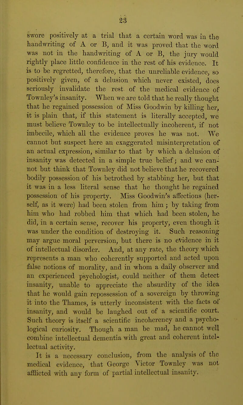 swore positively at a trial that a certain word was in the handwriting of A or B, and it was proved that the word was not in the handwriting of A or B, the jury would rightly place little confidence in the rest of his evidence. It is to he regretted, therefore, that the unreliable evidence, so positively given, of a delusion which never existed, does seriously invalidate the rest of the medical evidence of Townley's insanity. When we are told that he really thought that he regained possession of Miss Goodwin by killing her, it is plain that, if this statement is literally accepted, we must believe Townley to be inteUectnally incoherent, if not imbecile, which all the evidence proves he was not. We cannot but suspect here an exaggerated misinterpretation of an actual expression, similar to that by which a delusion of insanity was detected in a simple true belief; and we can- not but think that Townley did not believe that he recovered bodily possession of his betrothed by stabbing her, but that it was in a less literal sense that he thought he regained possession of his property. Miss Goodwin's affections (her- self, as it were) had been stolen from him; by taking from him who had robbed him that which had been stolen, he did, in a certain sense, recover his property, even though it was under the condition of destroying it. Such reasoning may argue moral perversion, but there is no evidence in it of intellectual disorder. And, at any rate, the theory which represents a man who coherently supported and acted upon false notions of morality, and in whom a daily observer and an experienced psychologist, coiild neither of them detect insanity, unable to appreciate the absurdity of the idea that he would gain repossession of a sovereign by throwing it into the Thames, is utterly inconsistent with the facts of insanity, and would be laughed out of a scientific court. Such theory is itself a scientific incoherency and a psycho- logical curiosity. Though a man be mad, he cannot well combine intellectual dementia with great and coherent intel- lectual activity. It is a necessary conclusion, from the analysis of the medical evidence, that George Victor Townley was not afflicted with any form of partial intellectual insanity.
