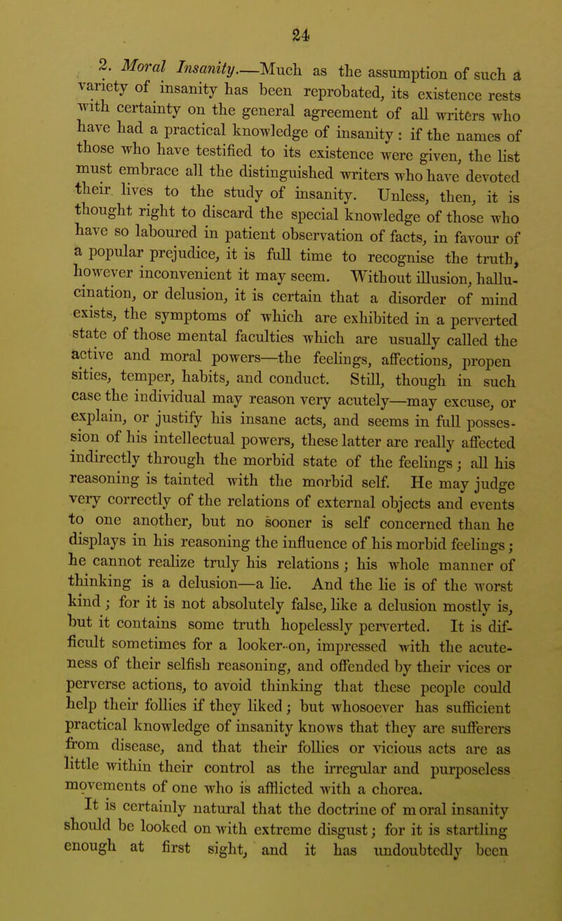 2. Moral Insanity—Much as the assumption of such a variety of insanity has been reprobated, its existence rests with certainty on the general agreement of aU writers who have had a practical knowledge of insanity: if the names of those who have testified to its existence were given, the list must embrace all the distinguished writers who have devoted their lives to the study of insanity. Unless, then, it is thought right to discard the special knowledge of those who have so laboured in patient observation of facts, in favour of a popular prejudice, it is full time to recognise the truth, however inconvenient it may seem. Without iUusion, haUu- cination, or delusion, it is certain that a disorder of mind exists, the symptoms of which are exhibited in a pei^erted state of those mental faculties which are usually called the active and moral powers—the feelings, affections, propen sities, temper, habits, and conduct. Still, though in such case the individual may reason very acutely—^may excuse, or explain, or justify his insane acts, and seems in full posses- sion of his intellectual powers, these latter are really affected indii-ectly through the morbid state of the feelings; all his reasoning is tainted with the morbid self. He may judge very correctly of the relations of external objects and events to one another, but no sooner is self concerned than he displays in his reasoning the influence of his morbid feelings; he cannot realize truly his relations; his whole manner of thinking is a delusion—a lie. And the lie is of the worst kind; for it is not absolutely false, Hke a delusion mostly is, but it contains some truth hopelessly pen^erted. It is dif- ficult sometimes for a looker-on, impressed with the acute- ness of their selfish reasoning, and offended by their vices or perverse actions, to avoid thinking that these people could help their follies if they liked ; but whosoever has sufficient practical knowledge of insanity knows that they are sufferers fi'om disease, and that their follies or vicious acts are as little within their control as the irregular and purposeless movements of one who is afflicted with a chorea. It IS certainly natural that the doctrine of m oral insanity should be looked on with extreme disgust; for it is startling enough at first sight, and it has imdoubtcdly been
