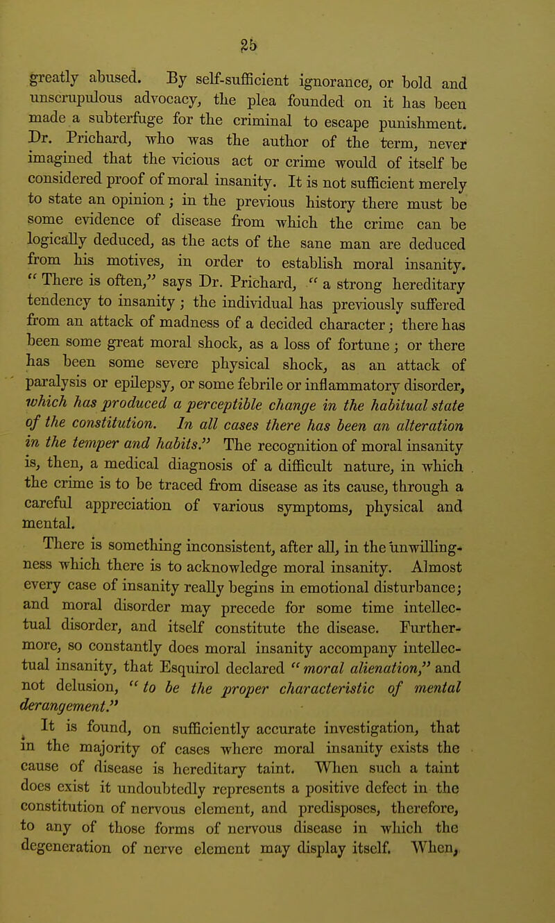 greatly abused. By self-sufficient ignorance, or bold and unscrupulous advocacy, tbe plea founded on it has been made a subterfuge for tbe criminal to escape punisbment. Dr. Pricbard, wbo was tbe autbor of tbe term, never imagined tbat tbe vicious act or crime would of itself be considered proof of moral insanity. It is not sufficient merely to state an opinion; in tbe previous bistory tbere must be some evidence of disease from wbicb tbe crime can be logically deduced, as tbe acts of tbe sane man are deduced from bis motives, in order to establisb moral insanity.  Tbere is often,'' says Dr. Pricbard,  a strong bereditary tendency to insanity; tbe individual bas previously suffered from an attack of madness of a decided cbaracter; tbere bas been some great moral sbock, as a loss of fortune; or tbere bas been some severe pbysical sbock, as an attack of paralysis or epilepsy, or some febrile or inflammatory disorder, ivhich has produced a perceptible change in the habitual state of the comtitution. In all cases there has been an alteration in the temper and habits. Tbe recognition of moral insanity is, tben, a medical diagnosis of a difficult nature, in wbicb tbe crime is to be traced from disease as its cause, tbrougb a careful appreciation of various symptoms, pbysical and mental. Tbere is something inconsistent, after aU, in tbe unwilling- ness wbicb tbere is to acknowledge moral insanity. Almost every case of insanity really begins in emotional disturbance; and moral disorder may precede for some time intellec- tual disorder, and itself constitute tbe disease. Furtber- more, so constantly does moral insanity accompany intellec- tual insanity, tbat Esquirol declared  moral alienation, and not delusion,  to be the proper characteristic of mental derangement. It is found, on sufficiently accurate investigation, tbat in tbe majority of cases wberc moral insanity exists tbe cause of disease is hereditary taint. Wben sucb a taint docs exist it undoubtedly represents a positive defect in tbe constitution of nervous element, and predisposes, therefore, to any of those forms of nervous disease in which the degeneration of nerve element may display itself. When,