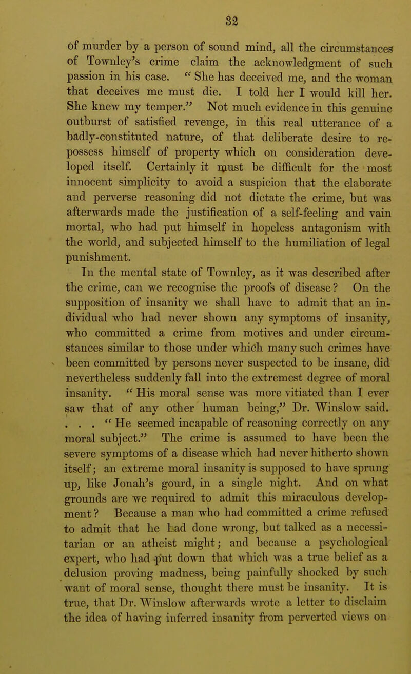 of murder by a person of sound mind, all tlie circumstances of Townley's crime claim the acknowledgment of such passion in his case.  She has deceived me, and the woman that deceives me must die. I told her I would kQl her. She knew my temper. Not much evidence in this genuine outburst of satisfied revenge, in this real utterance of a badly-constituted nature, of that deliberate desire to re- possess himself of property which on consideration deve- loped itself. Certainly it must be diflBcult for the most innocent simplicity to avoid a suspicion that the elaborate and perverse reasoning did not dictate the crime, but was afterwards made the justification of a self-feeling and vain mortal, who had put himself in hopeless antagonism with the world, and subjected himself to the humiliation of legal punishment. In the mental state of Townley, as it was described after the crime, can we recognise the proofs of disease? On the supposition of insanity we shall have to admit that an in- dividual who had never shown any symptoms of insanity, who committed a crime from motives and under circum- stances simUar to those under whidh many such crimes have - been committed by persons never suspected to be insane, did nevertheless suddenly fall into the extremest degree of moral insanity.  His moral sense was more vitiated than I ever saw that of any other human being, Dr. Winslow said. ... He seemed incapable of reasoning correctly on any moral subject. The crime is assiuned to have been the severe symptoms of a disease which had never hitherto shown itself; an extreme moral insanity is supposed to have sprung up, like Jonah's gourd, in a single night. And on what grounds are we required to admit this miraculous develop- ment ? Because a man who had committed a crime refused to admit that he bad done wrong, but talked as a necessi- tarian or an atheist might; and because a psychological expert, who had put down that which was a true belief as a delusion proving madness, being painfully shocked by such want of moral sense, thought there must be insanity. It is true, that Dr. Winslow afterwards wrote a letter to disclaim the idea of having inferred insanity fi-om perverted Aiews on
