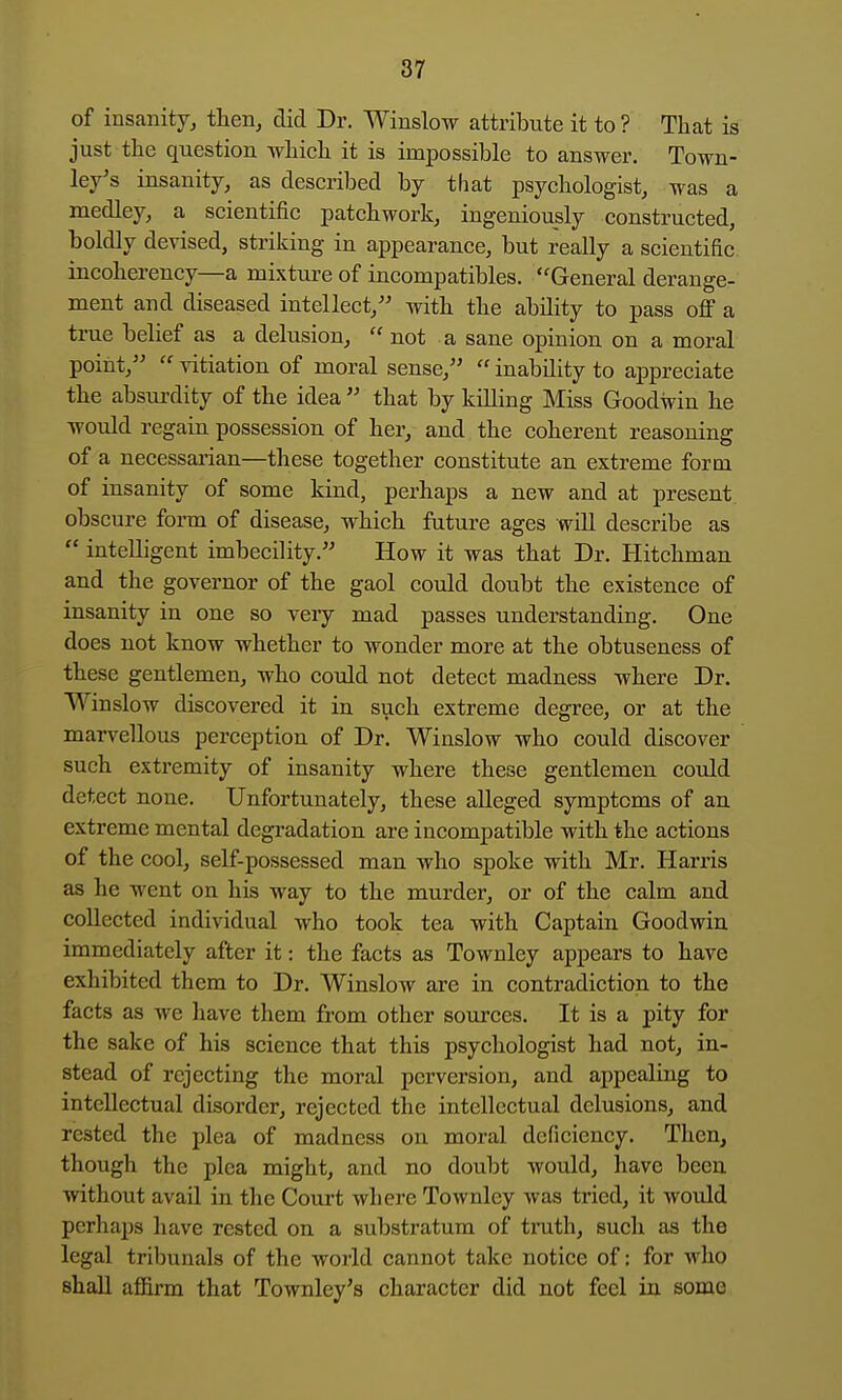 of insanity, then, did Dr. Winslow attribute it to ? That is just the question which it is impossible to answer. Town- ley's insanity, as described by that psychologist, was a medley, a scientific patchwork, ingeniously constructed, boldly devised, striking in appearance, but really a scientific incoherency—a mixture of incompatibles. General derange- ment and diseased intellect,'' with the ability to pass off a trae belief as a delusion,  not a sane opinion on a moral point,  vitiation of moral sense,  inability to appreciate the absurdity of the idea  that by killing Miss Goodwin he would regain possession of her, and the coherent reasoning of a necessarian—these together constitute an extreme form of insanity of some kind, perhaps a new and at present obscure form of disease, which future ages will describe as  intelligent imbecility. How it was that Dr. Hitchman and the governor of the gaol could doubt the existence of insanity in one so very mad passes understanding. One does not know whether to wonder more at the obtuseness of these gentlemen, who could not detect madness where Dr. Winslow discovered it in such extreme degree, or at the marvellous perception of Dr. Winslow who could discover such extremity of insanity where these gentlemen could detect none. Unfortunately, these alleged symptoms of an. extreme mental degradation are incompatible with the actions of the cool, self-possessed man who spoke with Mr. Harris as he went on his way to the murder, or of the calm and collected individual who took tea with Captain Goodwin immediately after it: the facts as Townley appears to have exhibited them to Dr. Winslow are in contradiction to the facts as we have them from other sources. It is a pity for the sake of his science that this psychologist had not, in- stead of rejecting the moral perversion, and appealing to intellectual disorder, rejected the intellectual delusions, and rested the plea of madness on moral deficiency. Then, though the plea might, and no doubt would, have been without avail in the Court where Townley was tried, it would perhaps have rested on a substratum of truth, such as the legal tribunals of the world cannot take notice of: for who shall affirm that Townley's character did not feel in some