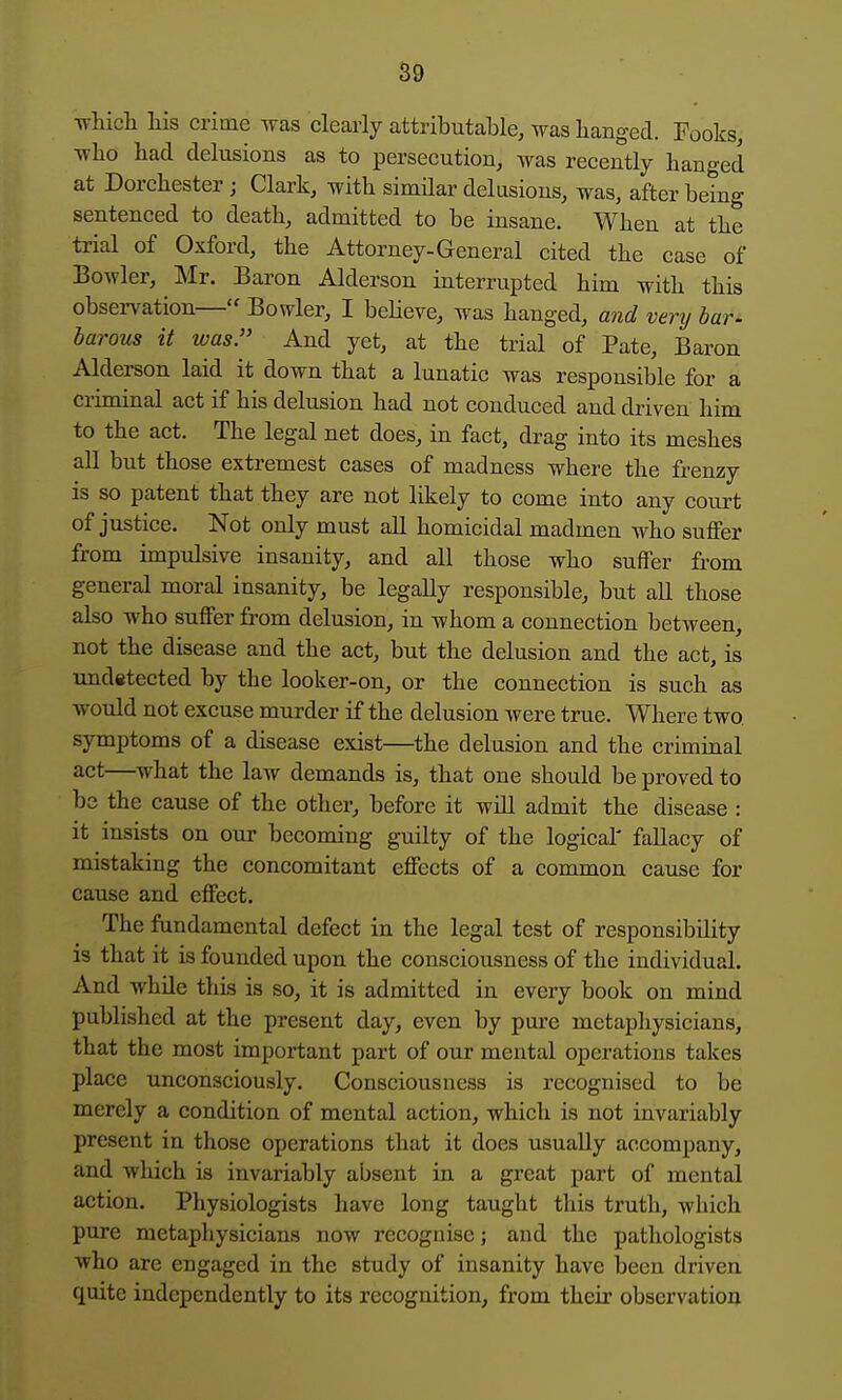 ■whicli his crime was clearly attributable, was banged. Pooks who had delusions as to persecution, was recently hanged at Dorchester; Clark, with simUar delusions, was, after being sentenced to death, admitted to be insane. When at the trial of Oxford, the Attorney-General cited the case of Bowler, Mr. Baron Alderson interrupted him with this obsei-vation— Bowler, I beheve, was hanged, and very bar- barous it was. And yet, at the trial of Pate, Baron Alderson laid it down that a lunatic was responsible for a criminal act if his delusion had not conduced and driven him to the act. The legal net does, in fact, drag into its meshes aU but those extremest cases of madness where the frenzy is so patent that they are not likely to come into any court of justice. Not only must all homicidal madmen who suffer from impulsive insanity, and all those who suffer from general moral insanity, be legally responsible, but all those also who suffer from delusion, in whom a connection between, not the disease and the act, but the delusion and the act, is undetected by the looker-on, or the connection is such as would not excuse murder if the delusion were true. Where two symptoms of a disease exist—^the delusion and the criminal act—what the law demands is, that one should be proved to be the cause of the other, before it will admit the disease : it insists on our becoming guilty of the logical' fallacy of mistaking the concomitant effects of a common cause for cause and effect. The fundamental defect in the legal test of responsibility is that it is founded upon the consciousness of the individual. And while this is so, it is admitted in every book on mind published at the present day, even by pure metaphysicians, that the most important part of our mental operations takes place unconsciously. Consciousness is recognised to be merely a condition of mental action, which is not invariably present in those operations that it does usually accompany, and which is invariably absent in a great part of mental action. Physiologists have long taught this truth, which pure metaphysicians now recognise; and the pathologists who arc engaged in the study of insanity have been driven quite independently to its recognition, from their observation
