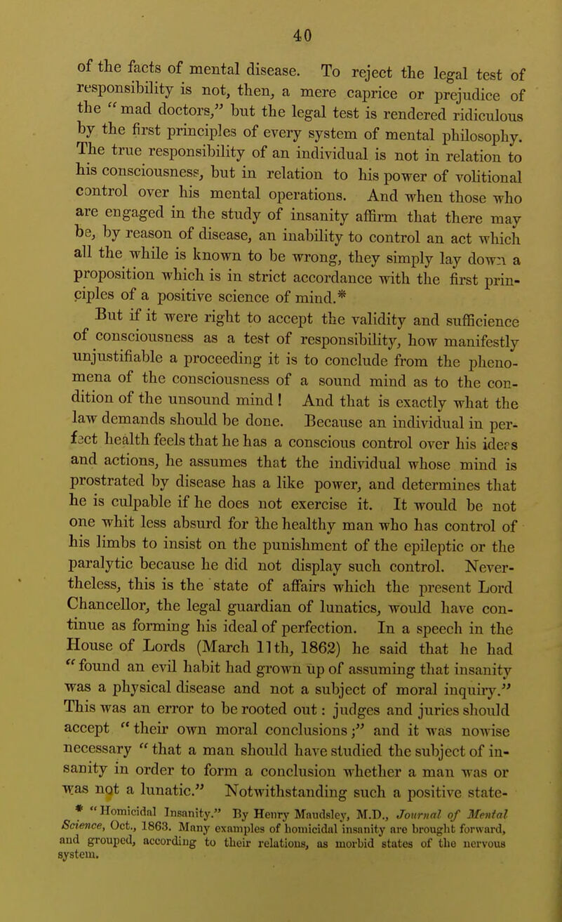of the facts of mental disease. To reject the legal test of responsibility is not, then, a mere caprice or prejudice of the mad doctors/' but the legal test is rendered ridiculous by the first principles of every system of mental philosophy. The true responsibility of an individual is not in relation to his consciousness, but in relation to his power of volitional control over his mental operations. And when those who are engaged in the study of insanity affirm that there may be, by reason of disease, an inability to control an act which all the while is known to be wrong, they simply lay down a proposition which is in strict accordance with the first prin- ciples of a positive science of mind.* But if it were right to accept the validity and sufficience of consciousness as a test of responsibility, how manifestly unjustifiable a proceeding it is to conclude from the pheno- mena of the consciousness of a sound mind as to the con- dition of the unsound mind ! And that is exactly what the law demands should be done. Because an individual in per- fact health feels that he has a conscious control over his iders and actions, he assumes that the individual whose mind is prostrated by disease has a like power, and determines that he is culpable if he does not exercise it. It would be not one whit less absurd for the healthy man who has control of his limbs to insist on the punishment of the epileptic or the paralytic because he did not display such control. Never- theless, this is the state of affairs which the present Lord Chancellor, the legal guardian of lunatics, would have con- tinue as forming his ideal of perfection. In a speech in the House of Lords (March 11th, 1862) he said that he had  found an evil habit had grown tip of assuming tliat insanity was a physical disease and not a subject of moral inquiiy, This was an error to be rooted out: judges and juries should accept  their own moral conclusionsand it was nowise necessary  that a man should have studied the subject of in- sanity in order to form a conclusion whether a man was or T^as ngt a lunatic. Notwithstanding such a positive state- ♦  Homicidal Insanity. By Henry Maudsley, M.D., Journal of Mental Science, Oct., 1863. Many examples of homicidal insanity are brought forward, and grouped, according to their relations, as morbid states of the nervous system.