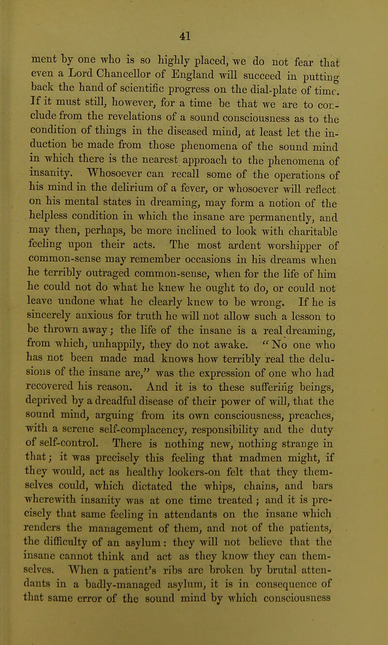 ment by one wlio is so highly placed, we do not fear that even a Lord Chancellor of England will succeed in putting back the hand of scientific progress on the dial-plate of time. If it must stUl, however^ for a time be that we are to con- clude from the revelations of a sound consciousness as to the condition of things in the diseased mind, at least let the in- duction be made from those phenomena of the sound mind in which there is the nearest approach to the phenomena of insanity. Whosoever can recall some of the operations of his mind in the delirium of a fever, or whosoever will reflect on his mental states in dreaming, may form a notion of the helpless condition in which the insane are permanently, and may then, perhaps, be more inclined to look with charitable feeling upon their acts. The most ardent worshipper of common-sense may remember occasions in his dreams when he terribly outraged common-sense, when for the life of him he could not do what he knew he ought to do, or could not leave undone what he clearly knew to be wrong. If he is sincerely anxious for truth he will not allow such a lesson to be thrown away; the life of the insane is a real dreaming, from which, unhappily, they do not awake.  No one who has not been made mad knows how terribly real the delu- sions of the insane are, was the expression of one who had recovered his reason. And it is to these suffering beings, deprived by a dreadful disease of their power of will, that the sound mind, arguing from its own consciousness, preaches, with a serene self-complacency, responsibility and the duty of self-control. There is nothing new, nothing strange in that; it was precisely this feeling that madmen might, if they would, act as healthy lookers-on felt that they them- selves could, which dictated the whips, chains, and bars wherewith insanity was at one time treated ; and it is pre- cisely that same feeling in attendants on the insane which renders the management of them, and not of the patients, the difficulty of an asylum: they will not believe that the insane cannot think and act as they know they can them- selves. When a patient's ribs are broken by brutal atten- dants in a badly-managed asylum, it is in consequence of that same error of the sound mind by which consciousness