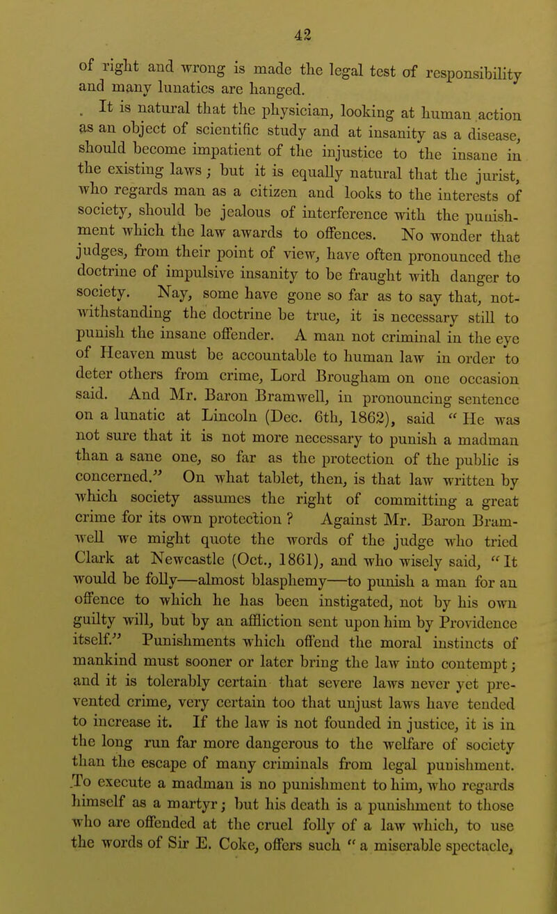 of riglit and wrong is made the legal test of responsibility and many lunatics are hanged. . It is natural that the physician, looking at human action &s an object of scientific study and at insanity as a disease, should become impatient of the injustice to the insane in the existing laws; but it is equaUy natural that the jurist, who regards man as a citizen and looks to the interests of society, should be jealous of interference with the punish- ment which the law awards to offences. No wonder that judges, from their point of view, have often pronounced the doctrine of impulsive insanity to be fraught with danger to society. Nay, some have gone so far as to say that, not- withstanding the doctrine be true, it is necessary still to punish the insane offender. A man not criminal in the eye of Heaven must be accountable to human law in order to deter others from crime. Lord Brougham on one occasion said. And Mr. Baron Bramwell, in pronouncing sentence on a lunatic at Lincoln (Dec. 6th, 1862), said  He was not sure that it is not more necessary to punish a madman than a sane one, so far as the protection of the public is concerned.'' On what tablet, then, is that law written by Avhich society assmnes the right of committing a great crime for its own protection ? Against Mr. Baron Bram- AveU we might quote the words of the judge who tried Clark at Newcastle (Oct., 1861), and who wisely said, It would be folly—almost blasphemy—to punish a man for an offence to which he has been instigated, not by his own guilty will, but by an affliction sent upon him by Providence itself. Punishments which offend the moral instincts of mankind must sooner or later bring the law into contempt; and it is tolerably certain that severe laws never yet pre- vented crime, very certain too that unjust laws have tended to increase it. If the law is not founded in justice, it is in the long run far more dangerous to the welfare of society than the escape of many criminals from legal punishment. To execute a madman is no punishment to him, who regards liimsclf as a martyr; but his death is a punishment to those who are offended at the cruel folly of a law which, to use the words of Sir E. Coke, offers such  a miserable spectacle,