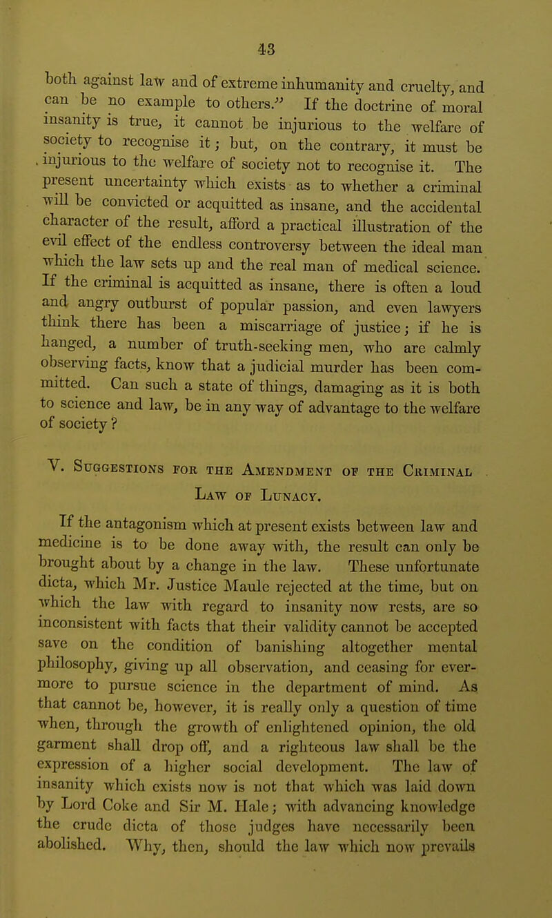 both against law and of extreme inliumanity and cruelty, and can be no example to otters/' If the doctrine of moral insanity is true, it cannot be injurious to the welfare of society to recognise it; but, on the contrary, it must be . mjurious to the welfare of society not to recognise it. The present uncertainty which exists as to whether a criminal wiU be convicted or acquitted as insane, and the accidental character of the result, afford a practical Hlustration of the evil effect of the endless controversy between the ideal man which the law sets up and the real man of medical science. If the criminal is acquitted as insane, there is often a loud and angry outburst of popular passion, and even lawyers think there has been a miscarriage of justice; if he is hanged, a number of truth-seeking men, who are calmly observing facts, know that a judicial murder has been com- mitted. Can such a state of things, damaging as it is both to science and law, be in any way of advantage to the welfare of society ? V. Suggestions for the Amendment of the Criminal . Law of LuNAcy. If the antagonism which at present exists between law and medicine is to be done away with, the result can only be brought about by a change in the law. These unfortunate dicta, which Mr. Justice Maule rejected at the time, but on which the law with regard to insanity now rests, are so inconsistent with facts that their validity cannot be accepted save on the condition of banishing altogether mental philosophy, giving up all observation, and ceasing for ever- more to pursue science in the department of mind. As. that cannot be, however, it is really only a question of time when, through the growth of enlightened opinion, tlie old garment shall drop off, and a righteous law sliall be the expression of a higher social development. The law of insanity which exists now is not that which was laid down by Lord Coke and Sir M. Hale; with advancing knowledge the crude dicta of those judges have necessarily been abolished. Why, then, should the law which now prevails
