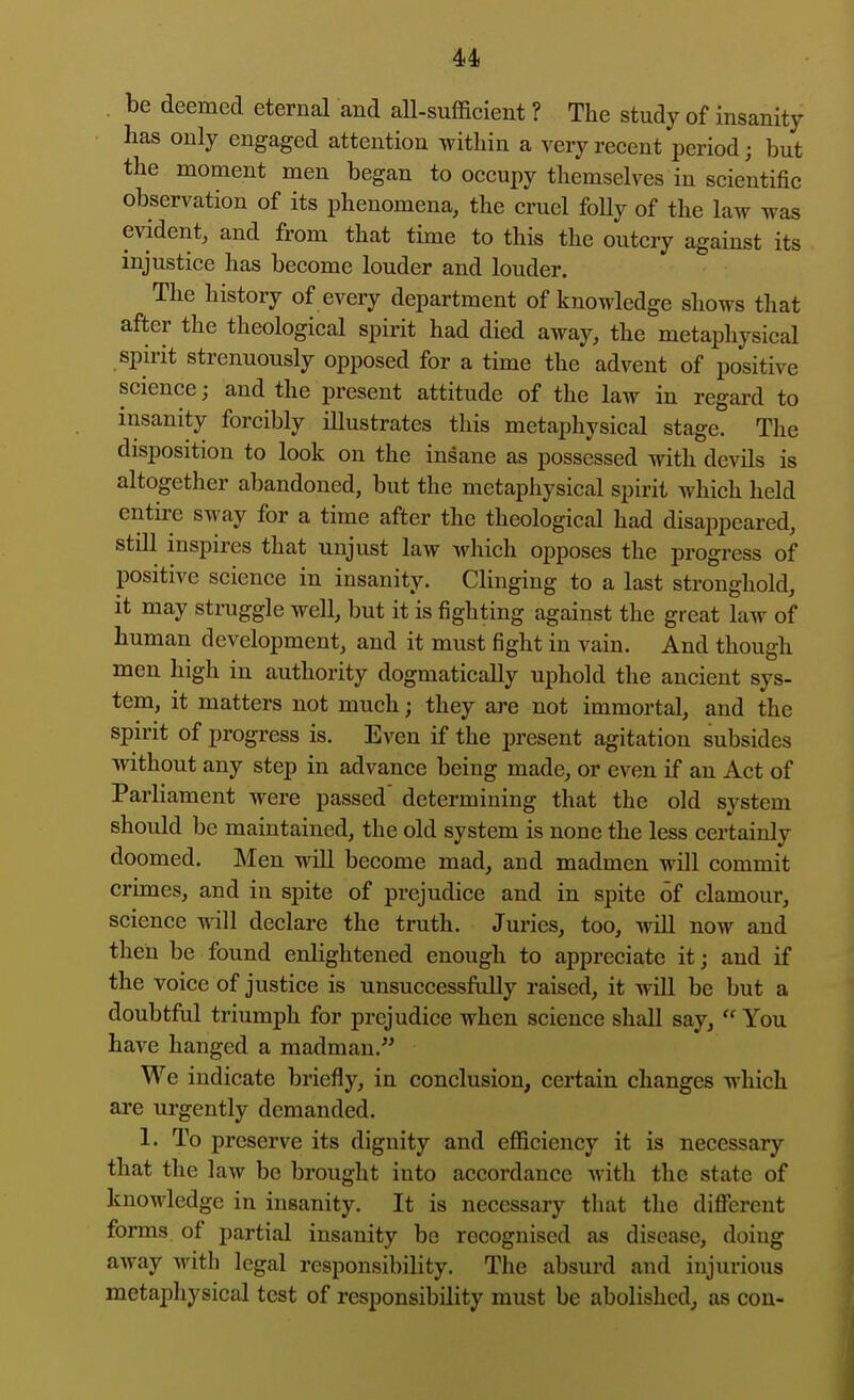 . be deemed eternal and aU-sufficient ? The study of insanity has only engaged attention within a very recent period; but the moment men began to occupy themselves in scientific observation of its phenomena, the cruel foUy of the law was evident, and from that time to this the outcry against its injustice has become louder and louder. The history of every department of knowledge shows that after the theological spirit had died away, the metaphysical spirit strenuously opposed for a time the advent of positive science; and the present attitude of the law in regard to insanity forcibly illustrates this metaphysical stage. The disposition to look on the insane as possessed with devils is altogether abandoned, but the metaphysical spirit which held entire sway for a time after the theological had disappeared, still inspires that unjust law which opposes the progress of positive science in insanity. Clinging to a last stronghold, it may struggle well, but it is fighting against the great law of human development, and it must fight in vain. And though men high in authority dogmatically uphold the ancient sys- tem, it matters not much; they are not immortal, and the spirit of progress is. Even if the present agitation subsides without any step in advance being made, or even if an Act of Parliament were passed determining that the old system should be maintained, the old system is none the less certainly doomed. Men will become mad, and madmen will commit crimes, and in spite of prejudice and in spite of clamour, science will declare the truth. Juries, too, will now and then be found enlightened enough to appreciate it; and if the voice of justice is unsuccessfully raised, it will be but a doubtful triumph for prejudice when science shall say,  You have hanged a madman.^' We indicate briefly, in conclusion, certain changes which are urgently demanded. 1. To preserve its dignity and eflSciency it is necessary that the law be brought into accordance with the state of knowledge in insanity. It is necessary that the diflbrent forms of partial insanity be recognised as disease, doing away with legal responsibility. The absurd and injurious metapliysical test of responsibility must be abolished, as con-