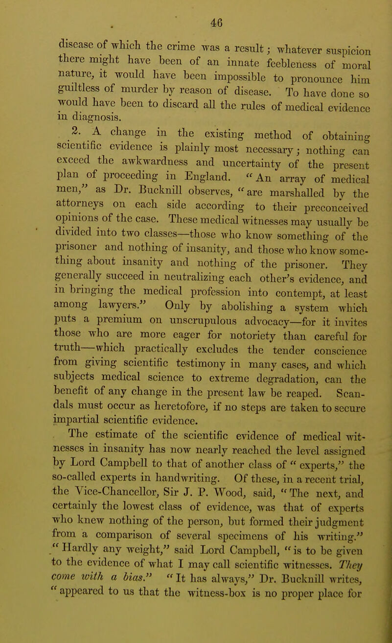 disease of which the crime was a result; whatever suspicion there might have been of an innate feebleness of moral nature, it would have been impossible to pronounce him guiltless of murder by reason of disease. To have done so would have been to discard aU the rules of medical evidence in diagnosis. 2. A change in the existing method of obtaining scientific evidence is plainly most necessary; nothing can exceed the awkwardness and uncertainty of the present plan^of proceeding in England. An aiTay of medical men, as Dr. Bucknill observes, «are marshalled by the attorneys on each side according to their preconceived opinions of the case. These medical witnesses may usually be divided into two classes—those who know something of' the prisoner and nothing of insanity, and those who know some- thing about insanity and nothing of the prisoner. They generally succeed in neutralizing each other's evidence, and in bringing the medical profession into contempt, at least among lawyers.'' Only by abolishing a system which puts a premium on unscrupulous advocacy—for it imites those who are more eager for notoriety than careful for truth—which practically excludes the tender conscience from giving scientific testimony in many cases, and which subjects medical science to extreme degradation, can the benefit of any change in the present law be reaped. Scan- dals must occui- as heretofore, if no steps are taken to secui-e impartial scientific evidence. The estimate of the scientific evidence of medical wit- nesses in insanity has now nearly reached the level assigned by Lord Campbell to that of another class of « experts, the so-called experts in handwriting. Of these, in a recent trial, the Vice-Chancellor, Sir J. P. Wood, said,  The next, and certainly the lowest class of evidence, was that of experts who knew nothing of the person, but formed their judgment from a comparison of several specimens of his writing. Hardly any weight, said Lord Campbell, is to be given to the evidence of what I may call scientific witnesses. TV/ey come with a bias.  It has always, Dr. BuckniU writes,  appeared to us that the witness-box is no proper place for