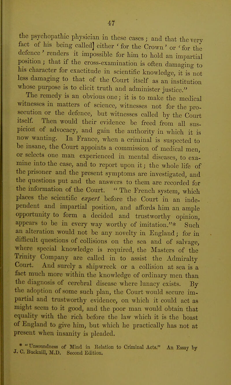 the psychopathic physician in these cases; and that the very fact of his being called] either 'for the Crown' or 'for the defence' renders it impossible for him to hold an impartial position; that if the cross-examination is often damaging to his character for exactitude in scientific knowledge, it is not less damaging to that of the Court itself as an institution whose pm-pose is to elicit truth and administer justice. The remedy is an obvious one; it is to make the medical mtnesses in matters of science, witnesses not for the pro- secution or the defence, but witnesses called by the Court itself Then would their evidence be freed from all sus- picion of advocacy, and gain the authority in which it is now wanting. In France, when a criminal is suspected to be insane, the Court appoints a commission of medical men, or selects one man experienced in mental diseases, to exa- mine into the case, and to report upon it; the whole life of the prisoner and the present symptoms are investigated, and the questions put and the answers to them are recorded for the information of the Court.  The French system, which places the scientific expert before the Court in an inde- pendent and impartial position, and afi'ords him an ample opportunity to form a decided and trustworthy opinion, appears to be in every way worthy of imitation.* Such an alteration would not be any novelty in England; for in difficult questions of collisions on the sea and of salvage, where special knowledge is required, the Masters of the Trinity Company are called in to assist the Admiralty Court. And surely a shipwreck or a collision at sea is a fact much more within the knowledge of ordinary men than the diagnosis of cerebral disease where lunacy exists. By the adoption of some such plan, the Court would secure im- partial and trustworthy evidence, on which it could act as might seem to it good, and the poor man would obtain that equality with the rich before the law which it is the boast of England to give him, but which he practically has not at present when insanity is pleaded. *  Unsonndness of Mind in Relation to Criminal Acts. An Essay by J. C. Bucknill, M.D, Second Edition.