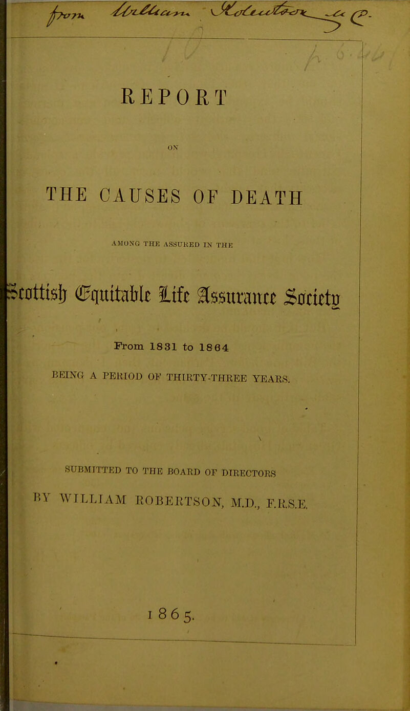 REPORT ON THE CAUSES OF DEATH AMONG THE ASSUHED IN THE .tottisf) quitaWt lift assuraitct Satkiv I Prom 1831 to 1864 BEING A PERIOD OF THIRTY-THREE YEARS. SUBMITTED TO THE BOARD OP DIRECTORS HV WILLIAM ROBEETSON, M.D, F.RS.E. 1865.
