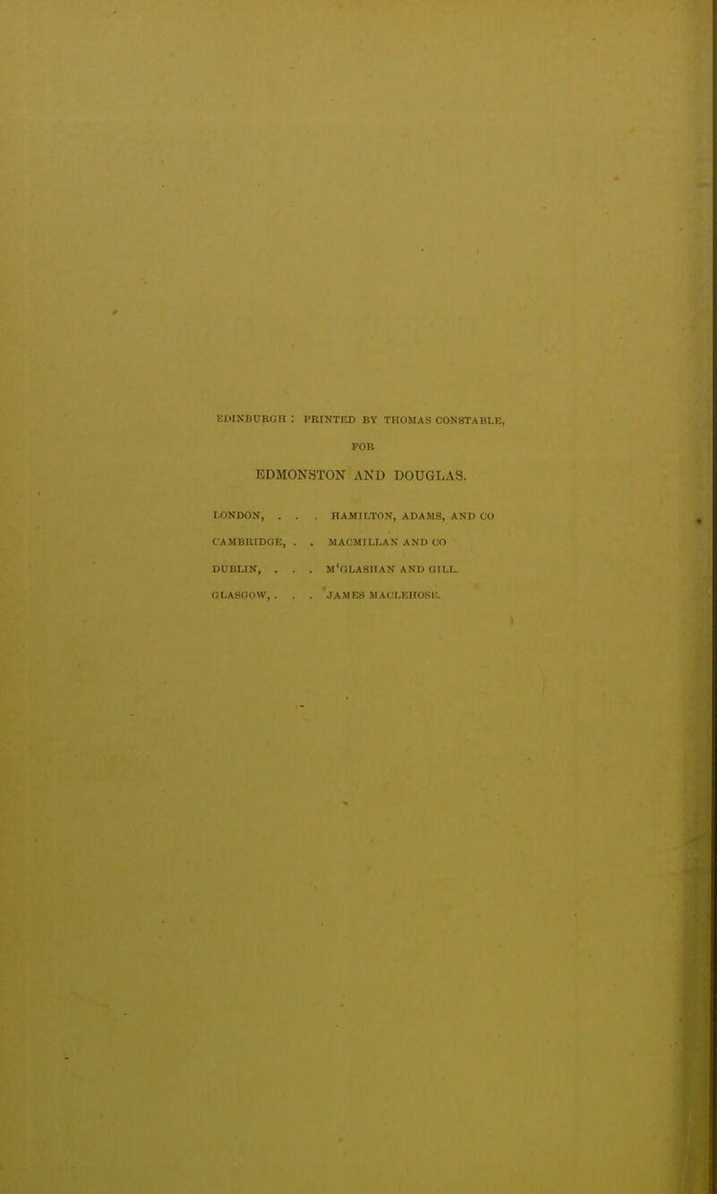 EDINBORGH : PRINTED BV THOMAS CONSTABLE, FOB EDMONSTON AND DOUGLAS. LONDON, . . . nAMILTON, ADAMS, AND CO CAMBRIDGE, . . MACMILLAX AND CO DUBLIN, . . . m'oLASIIAN AND GILL. CLASOOW, . JAMES MACLEROSIO.