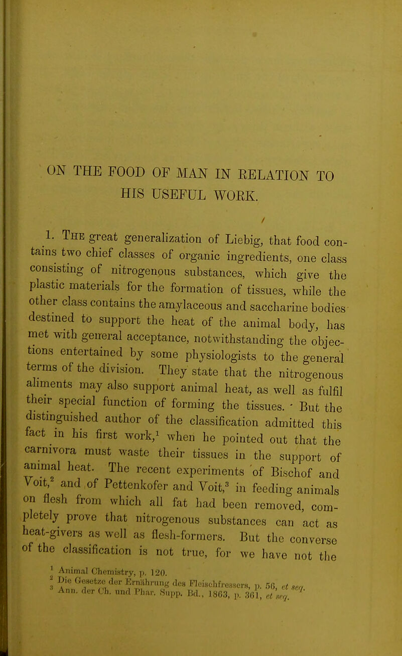 HIS USEFUL WORK. 1. The great generalization of Liebig, that food con- tains two chief classes of organic ingredients, one class consisting of nitrogenous substances, which give the plastic materials for the formation of tissues, while the other class contains the amylaceous and saccharine bodies destined to support the heat of the animal body, has met with general acceptance, notwithstanding the objec- tions entertained by some physiologists to the general terms of the dinsion. They state that the nitrogenous aliments may also support animal heat, as well as fulfil their special function of forming the tissues. ' But the distinguished author of the classification admitted this fact in his first work,i when he pointed out that the carnivora must waste their tissues in the support of animal heat. The recent experiments of Bischof and Voit,== and of Pettenkofer and Voit,^ in feeding animals on flesh from which all fat had been removed, com- pletely prove that nitrogenous substances can act as heat-givers as well as flesh-formers. But the converse of the classification is not true, for we have not the ' Animal Chemistry, p. 120. ' Die Gesetzc der Erniihning des Picischfressers, p. 56, et m, Ann. rl.T Ch. ,„Hl T'l.ar. Snpp. Bd., 1863, p. .361,