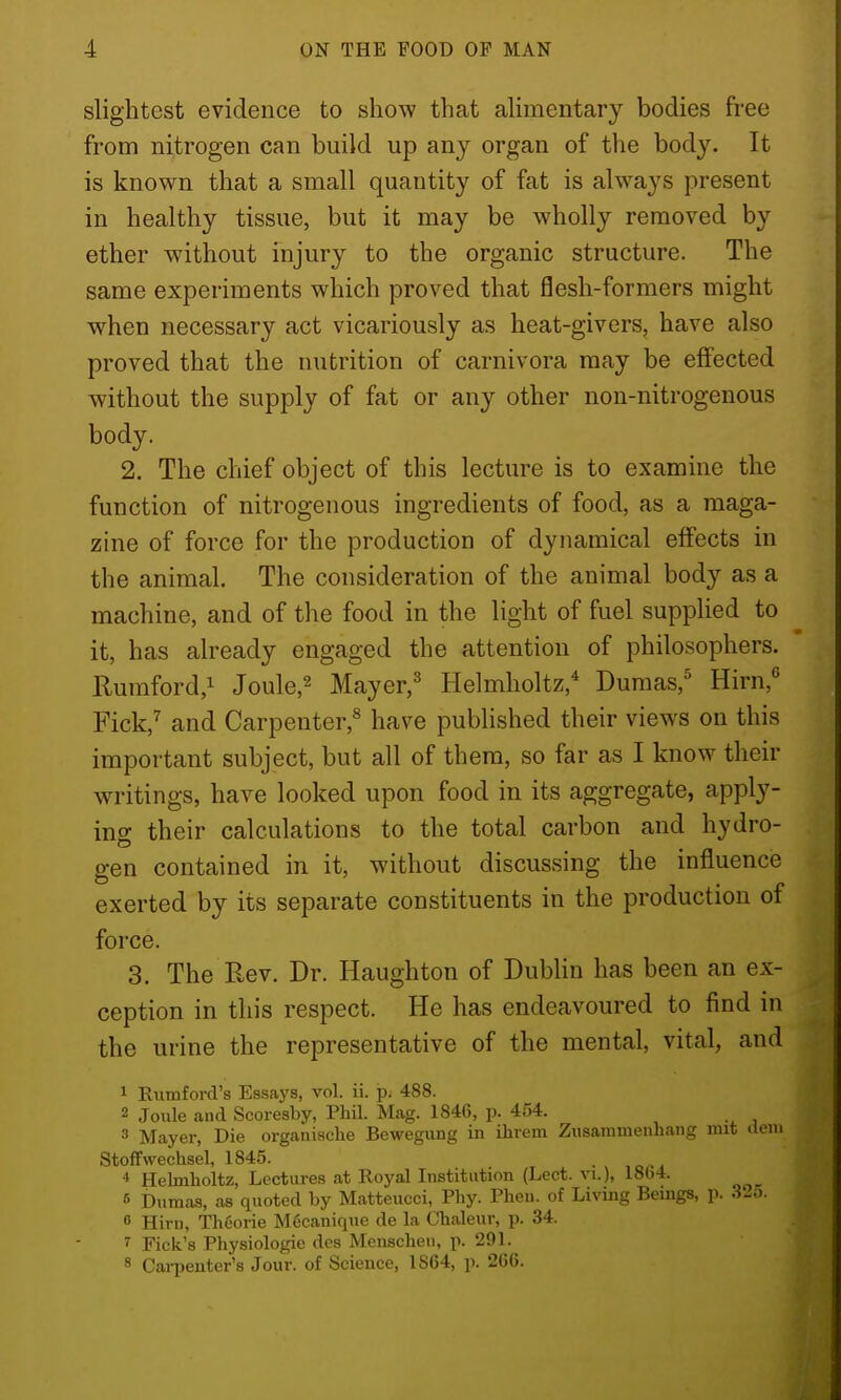 slightest evidence to show that aUmentary bodies free from nitrogen can build up any organ of the body. It is known that a small quantity of fat is always present in healthy tissue, but it may be wholly removed by ether without injury to the organic structure. The same experiments which proved that flesh-formers might when necessary act vicariously as heat-givers, have also proved that the nutrition of carnivora may be effected without the supply of fat or any other non-nitrogenous body. 2. The chief object of this lecture is to examine the function of nitrogenous ingredients of food, as a maga- zine of force for the production of dynamical effects in the animal. The consideration of the animal body as a machine, and of the food in the light of fuel supplied to it, has already engaged the attention of philosophers. Rumford,! Joule,^ Mayer,^ Helmholtz,* Dumas,^ Hirn, Fick,^ and Carpenter,^ have published their views on this important subject, but all of them, so far as I know their writings, have looked upon food in its aggregate, apply- ing their calculations to the total carbon and hydro- gen contained in it, without discussing the influence exerted by its separate constituents in the production of force. 3. The Rev. Dr. Haughton of DubHn has been an ex- ception in this respect. He has endeavoured to find in the urine the representative of the mental, vital, and 1 Rumford's Essaj'S, vol. ii. p. 488. 2 Joule and Scoresby, Phil. Mag. 1846, p. 454. 3 Mayer, Die organiaclie Bewegung in ihrem Zusammenhang imt ilem Stoffwechsel, 1845. . 4 Helmholtz, Lectures at Royal Institution (Lect. vi.), 18()4. 6 Dumas, as quoted by Matteucci, Pliy. Pheu. of Living Bemgs, p. .3-0.  Hiri), Thcorie M6caniqne de la Chaleur, p. 34. 7 Pick's Physiologic dcs Menschen, p. 291. 8 Caqjcuter's Jour, of Science, 1864, p. 2GG.