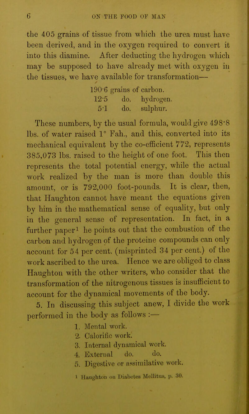 the 405 grains of tissue from which the urea must have been derived, and in the oxygen required to convert it into this diamine. After deducting the hydrogen which may be supposed to have already met with oxygen in the tissues, we have available for transformation— 190'6 grains of carbon. 125 do. hydrogen. 51 do. sulphur. These numbers, by the usual formula, would give 498*8 lbs. of water raised 1° Fah., and this, converted into its mechanical equivalent by the co-efficient 772, represents 385,073 lbs. raised to the height of one foot. This then represents the total potential energy, while the actual work reaHzed by the man is more than double this amount, or is 792,000 foot-pounds. It is clear, then, that Haughton cannot have meant the equations given by him in the mathematical sense of equality, but only in the general sense of representation. In fact, in a further paper^ he points out that the combustion of the carbon and hydrogen of the proteine compounds can only account for 54 per cent, (misprinted 34 per cent.) of the work ascribed to the urea. Hence we are obliged to class Haughton with the other writers, who consider that the transformation of the nitrogenous tissues is insufficient to account for the dynamical movements of the body. 5. In discussing this subject anew, I divide the work performed in the body as follows :— 1. Mental work. 2. Calorific work. 3. Internal dynamical work. 4. External do. do. 5. Digestive or assimilative work. 1 Haughton on Diabotes Mellitus, p. 30.