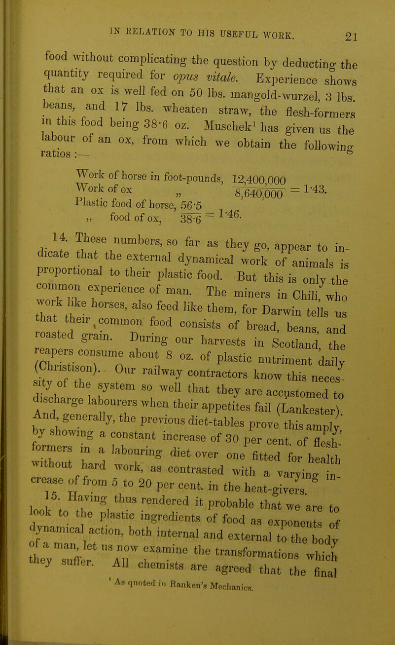 food without complicating the question bj deductino- the quantity required for opus vitale. Experience shows that an ox is well fed on 50 lbs. mangold-wurzel, 3 lbs beans and 17 lbs. wheaten straw, the flesh-formers in this food being 38-6 oz. Muschek^ has given us the labour of an ox, from which we obtain the followino- ratios:— ^ Work of horse in foot-pounds, 12 400 000 Work of ox „ \mm = ^'^^' rlastic food of horse, 56-5 „ food of ox, 38^ ~ ^ diclt !f f , »^ they go, appear to in^ d.cate that the external dynamical work of animals is proportional to their plastic food. But this is 2 the common experience of man. The miners in Chilifwho work hke horses, also feed lite them, for Darwin tells u that their,common food consists of bread, beans and roasted grain. During our harvests in Scot Id the dill T 'hey are accustomed to discharge labourers when their appetites fail (Lankester) And generally, the previous diet-tables prove this ally' by .showing a constant increase of SO per cent, of Zh' formers m a labouring diet over one fitted fo hel th without hard work, as contrasted with a varyinT crease of from 6 to 20 per cent, in the heat-giveTs ° 6. Having thus rendered it probable that we are to ook to t e plastic ingredients of food as explne^ ^ .lynamica action, both internal and external to the ody of a niaiOet „., now examine the transformations which they suffer. All chemists are agreed that the final ' As quoted in .Rankeii's Mechanics.